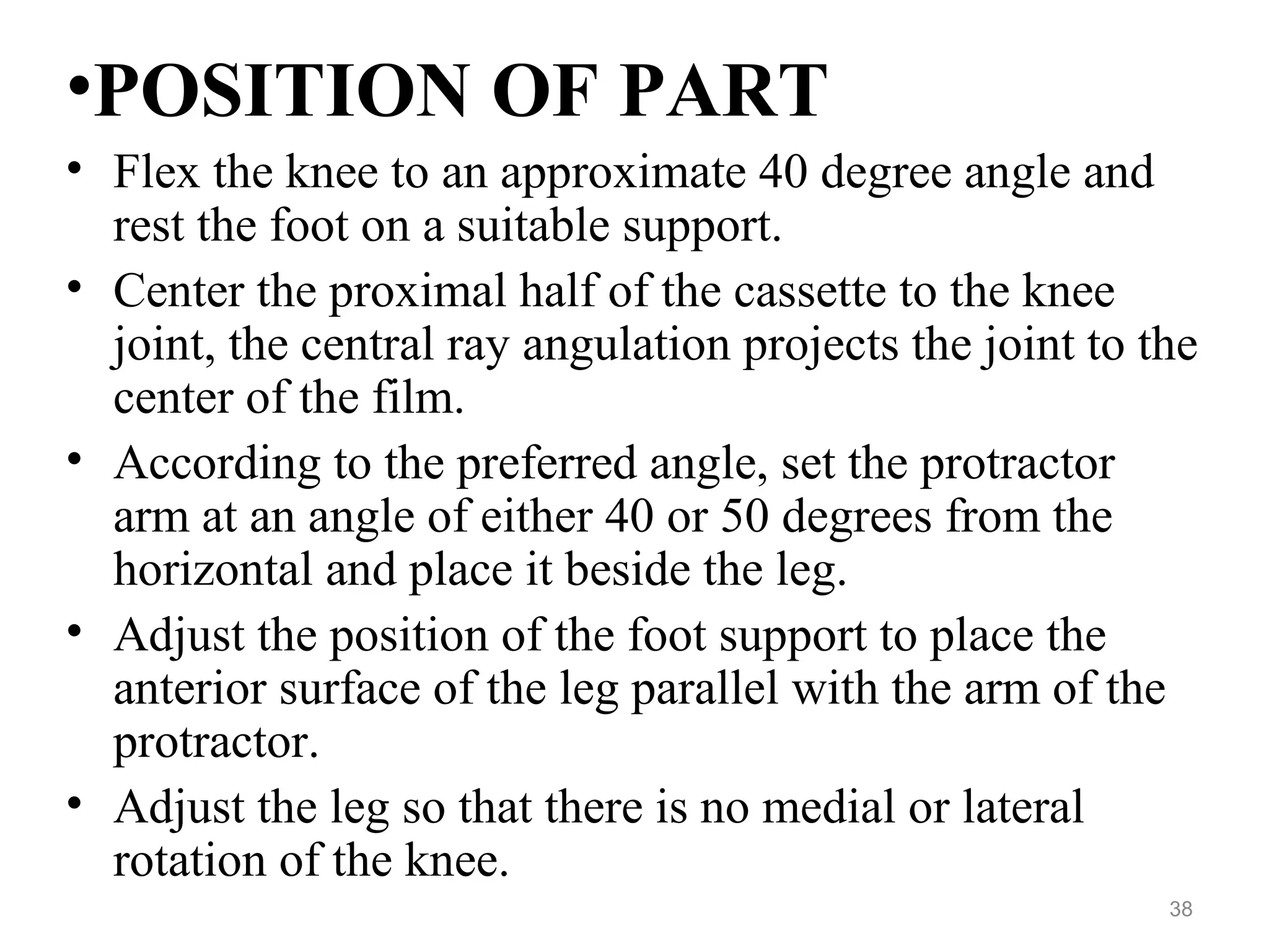 •POSITION OF PART
• Flex the knee to an approximate 40 degree angle and
rest the foot on a suitable support.
• Center the proximal half of the cassette to the knee
joint, the central ray angulation projects the joint to the
center of the film.
• According to the preferred angle, set the protractor
arm at an angle of either 40 or 50 degrees from the
horizontal and place it beside the leg.
• Adjust the position of the foot support to place the
anterior surface of the leg parallel with the arm of the
protractor.
• Adjust the leg so that there is no medial or lateral
rotation of the knee.
38
 