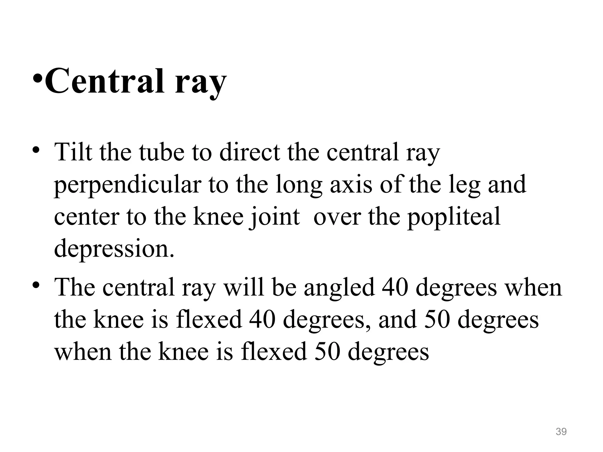 •Central ray
• Tilt the tube to direct the central ray
perpendicular to the long axis of the leg and
center to the knee joint over the popliteal
depression.
• The central ray will be angled 40 degrees when
the knee is flexed 40 degrees, and 50 degrees
when the knee is flexed 50 degrees
39
 