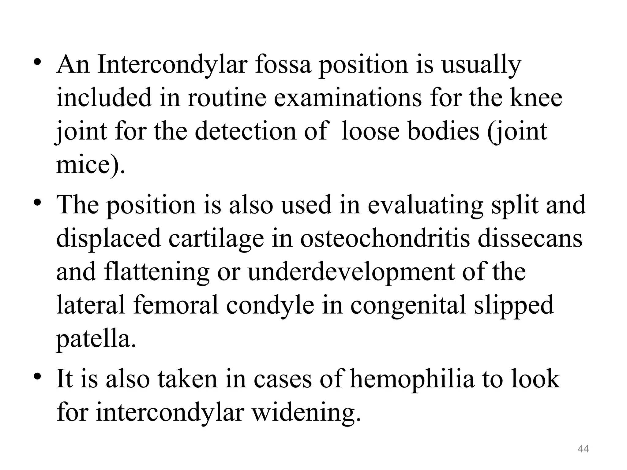 • An Intercondylar fossa position is usually
included in routine examinations for the knee
joint for the detection of loose bodies (joint
mice).
• The position is also used in evaluating split and
displaced cartilage in osteochondritis dissecans
and flattening or underdevelopment of the
lateral femoral condyle in congenital slipped
patella.
• It is also taken in cases of hemophilia to look
for intercondylar widening.
44
 