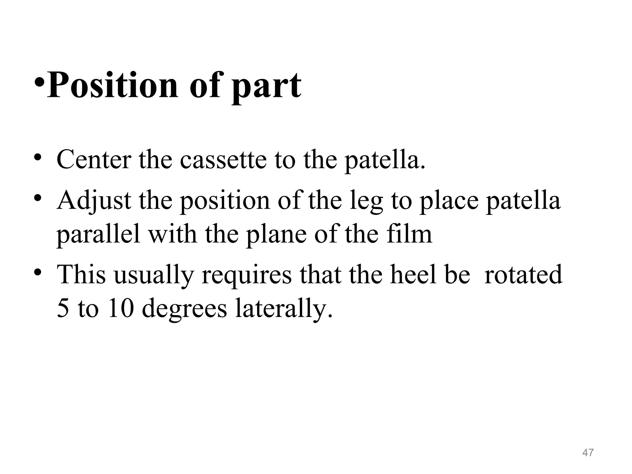 •Position of part
• Center the cassette to the patella.
• Adjust the position of the leg to place patella
parallel with the plane of the film
• This usually requires that the heel be rotated
5 to 10 degrees laterally.
47
 