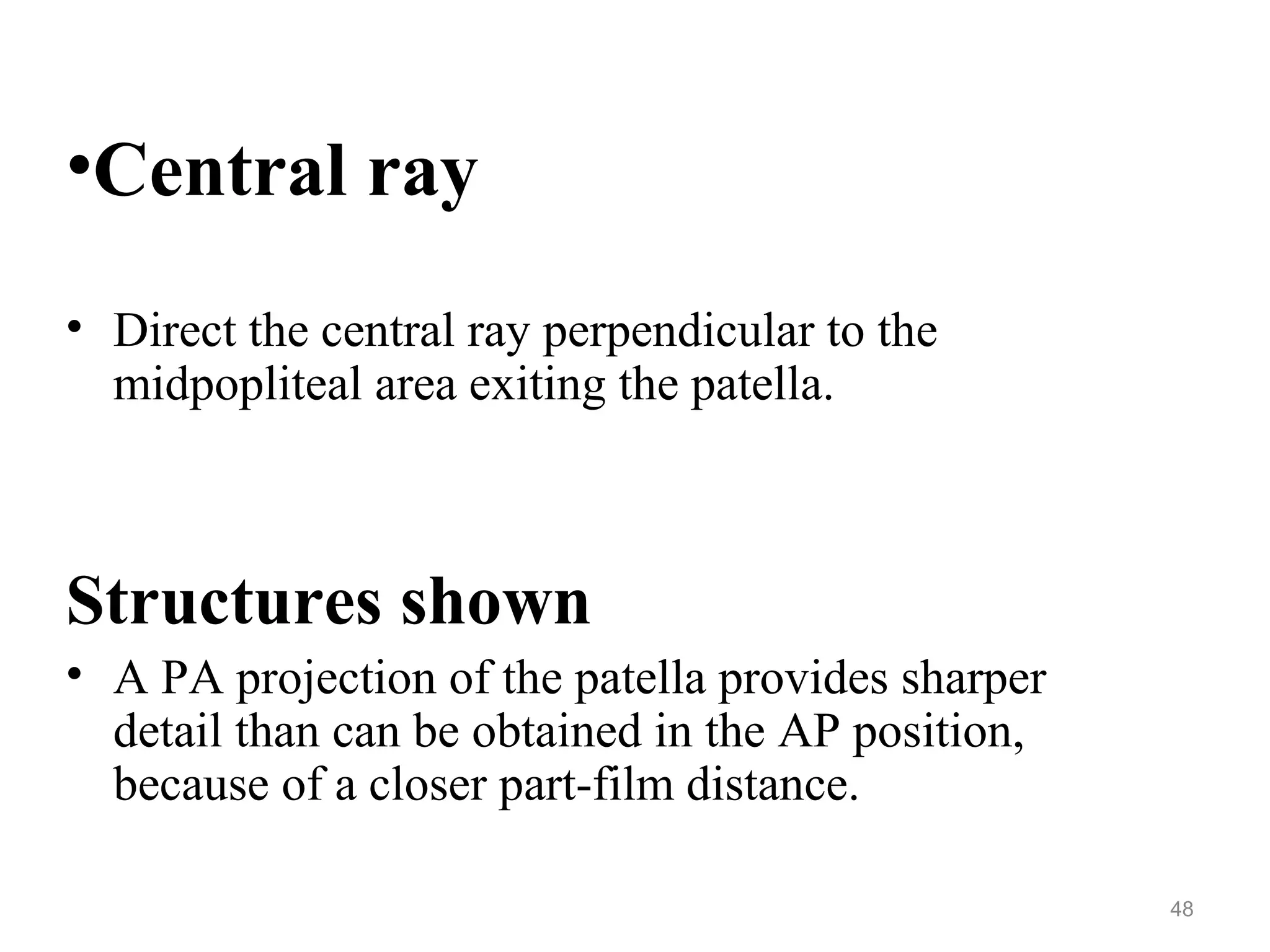 •Central ray
• Direct the central ray perpendicular to the
midpopliteal area exiting the patella.
Structures shown
• A PA projection of the patella provides sharper
detail than can be obtained in the AP position,
because of a closer part-film distance.
48
 