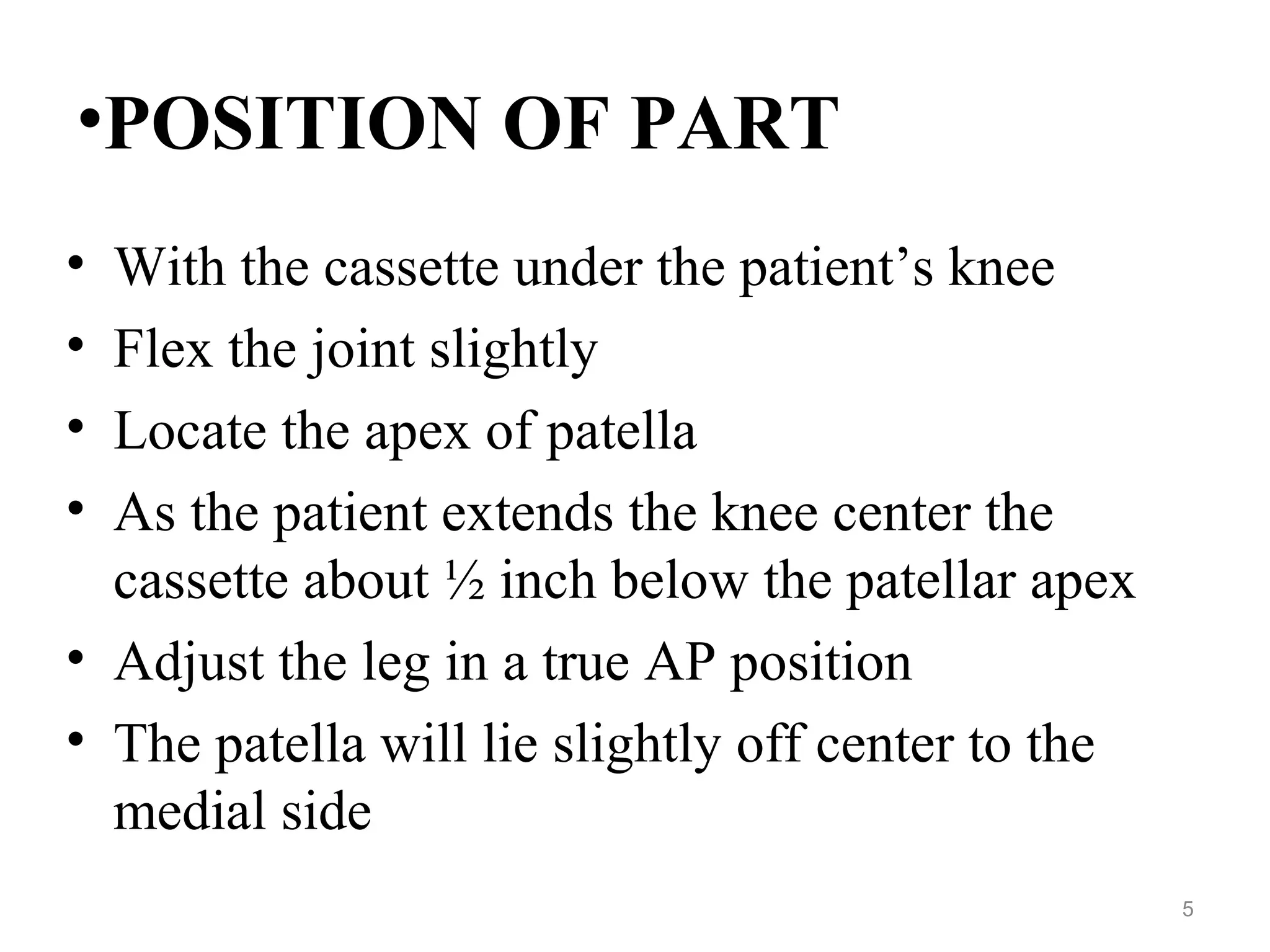 •POSITION OF PART
• With the cassette under the patient’s knee
• Flex the joint slightly
• Locate the apex of patella
• As the patient extends the knee center the
cassette about ½ inch below the patellar apex
• Adjust the leg in a true AP position
• The patella will lie slightly off center to the
medial side
5
 