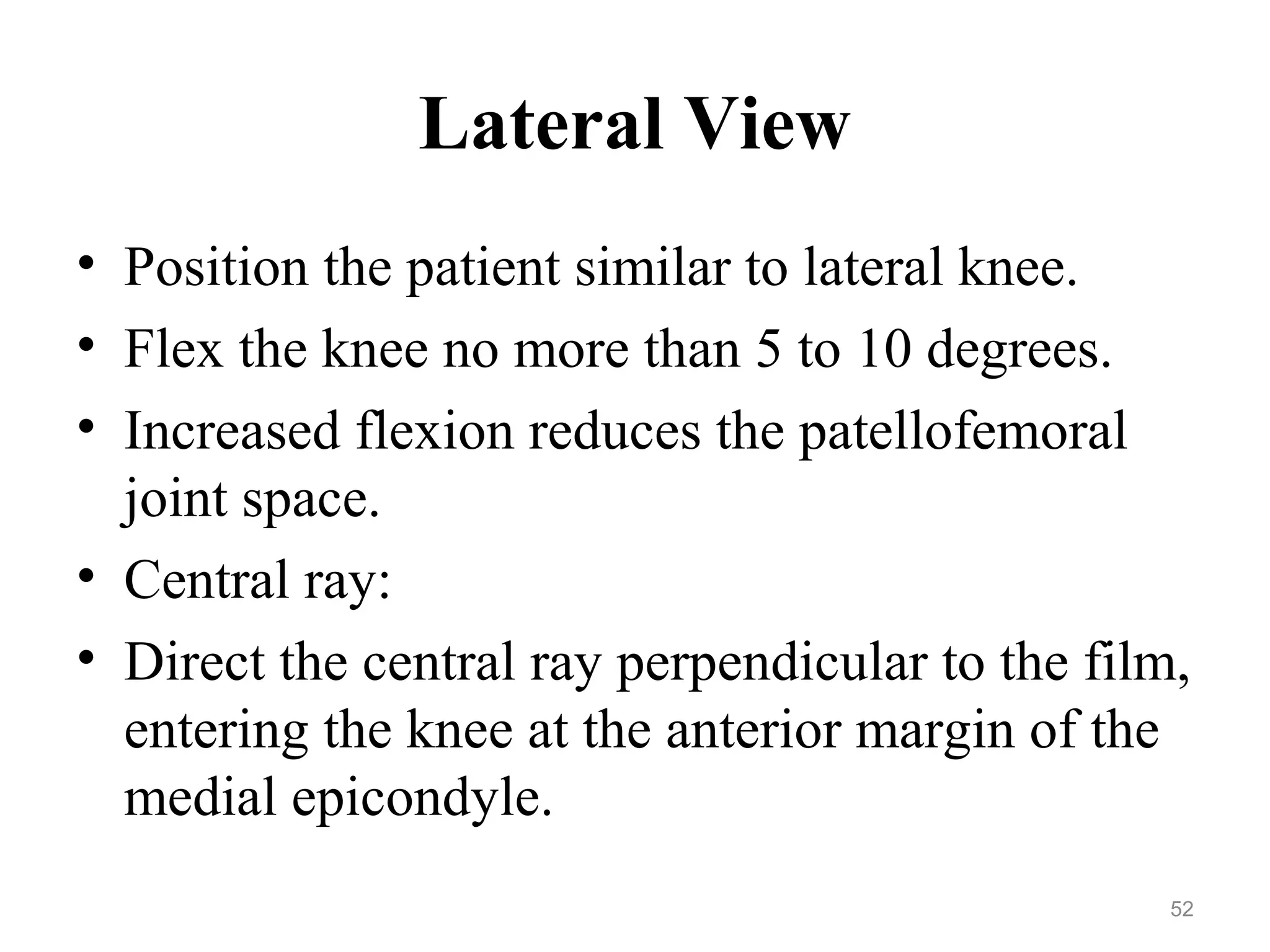 Lateral View
• Position the patient similar to lateral knee.
• Flex the knee no more than 5 to 10 degrees.
• Increased flexion reduces the patellofemoral
joint space.
• Central ray:
• Direct the central ray perpendicular to the film,
entering the knee at the anterior margin of the
medial epicondyle.
52
 