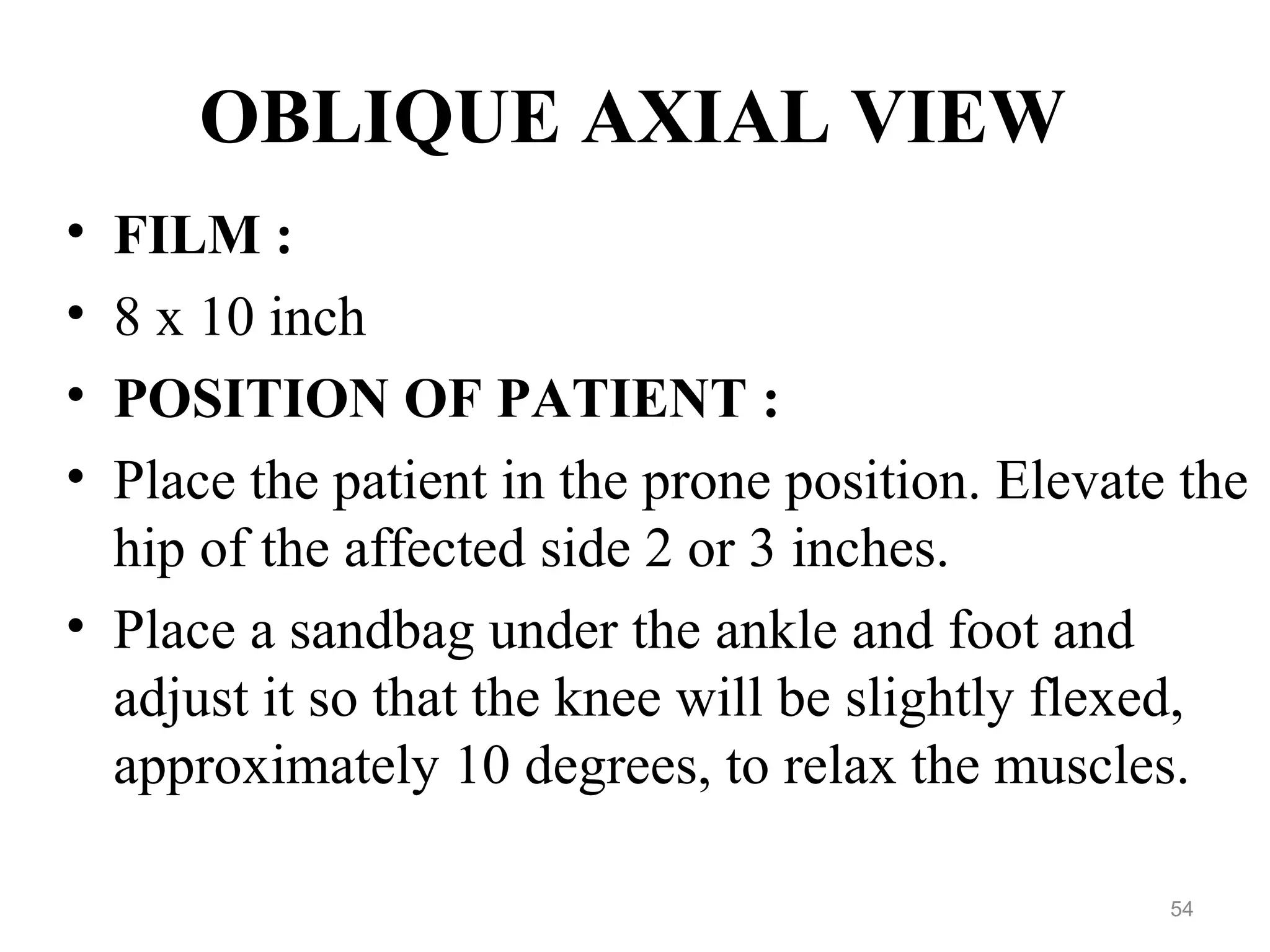 OBLIQUE AXIAL VIEW
• FILM :
• 8 x 10 inch
• POSITION OF PATIENT :
• Place the patient in the prone position. Elevate the
hip of the affected side 2 or 3 inches.
• Place a sandbag under the ankle and foot and
adjust it so that the knee will be slightly flexed,
approximately 10 degrees, to relax the muscles.
54
 