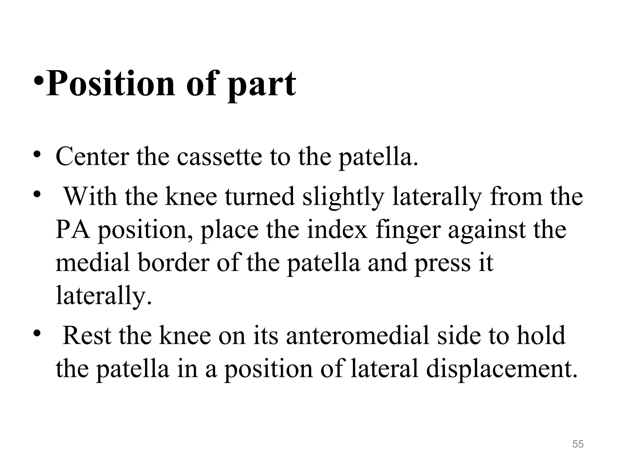 •Position of part
• Center the cassette to the patella.
• With the knee turned slightly laterally from the
PA position, place the index finger against the
medial border of the patella and press it
laterally.
• Rest the knee on its anteromedial side to hold
the patella in a position of lateral displacement.
55
 
