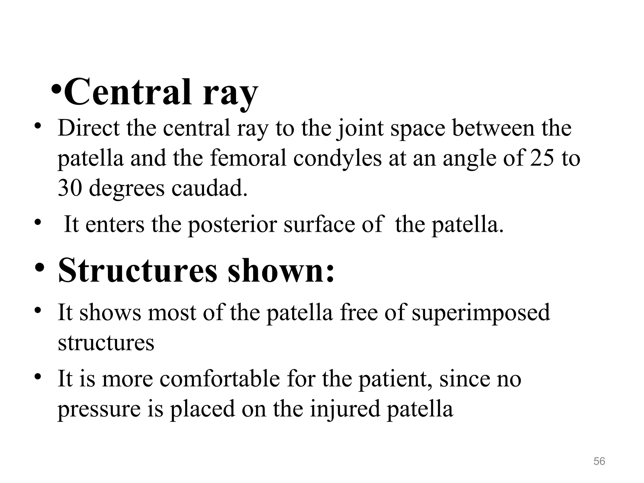 •Central ray
• Direct the central ray to the joint space between the
patella and the femoral condyles at an angle of 25 to
30 degrees caudad.
• It enters the posterior surface of the patella.
• Structures shown:
• It shows most of the patella free of superimposed
structures
• It is more comfortable for the patient, since no
pressure is placed on the injured patella
56
 