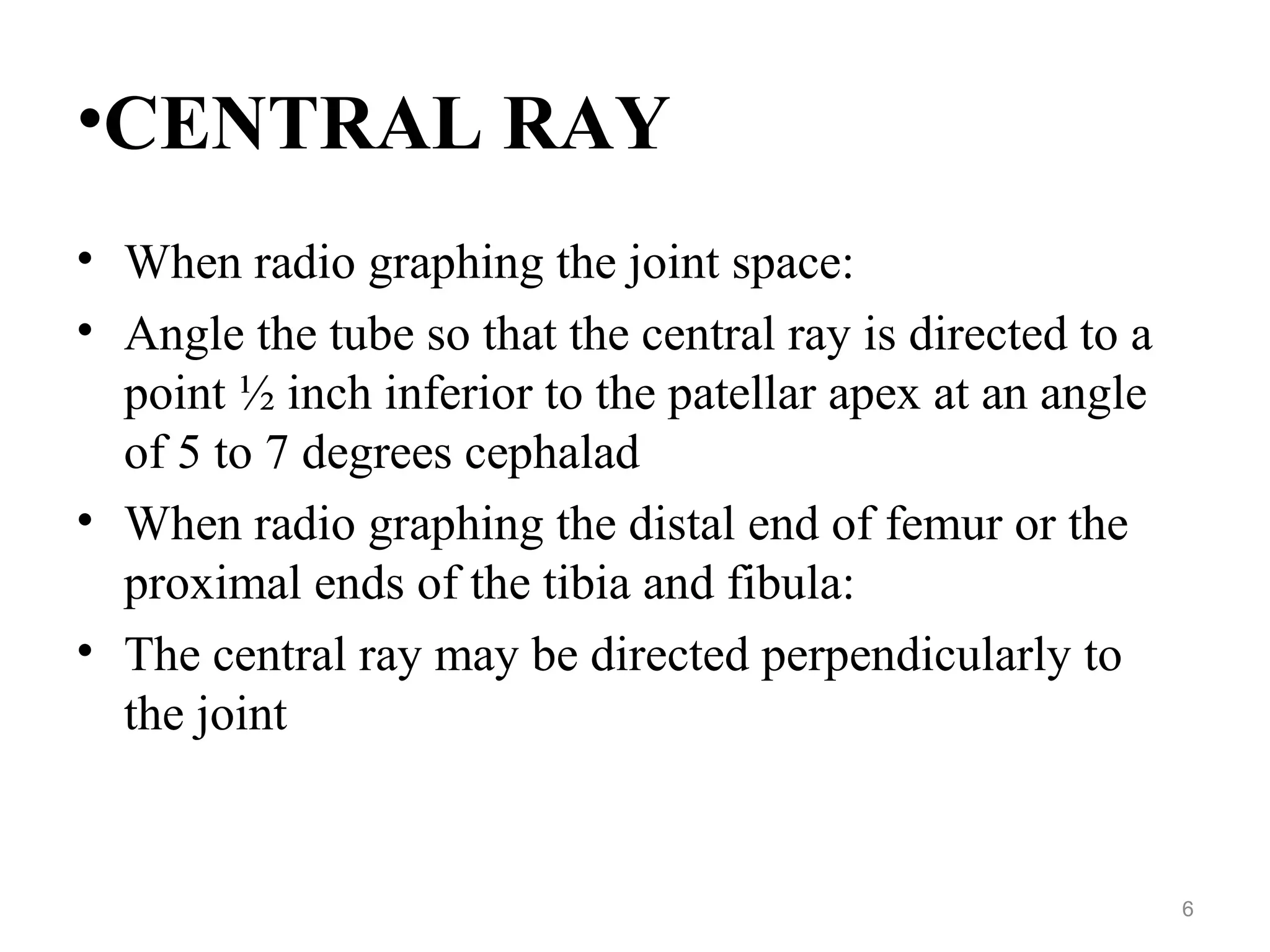 •CENTRAL RAY
• When radio graphing the joint space:
• Angle the tube so that the central ray is directed to a
point ½ inch inferior to the patellar apex at an angle
of 5 to 7 degrees cephalad
• When radio graphing the distal end of femur or the
proximal ends of the tibia and fibula:
• The central ray may be directed perpendicularly to
the joint
6
 