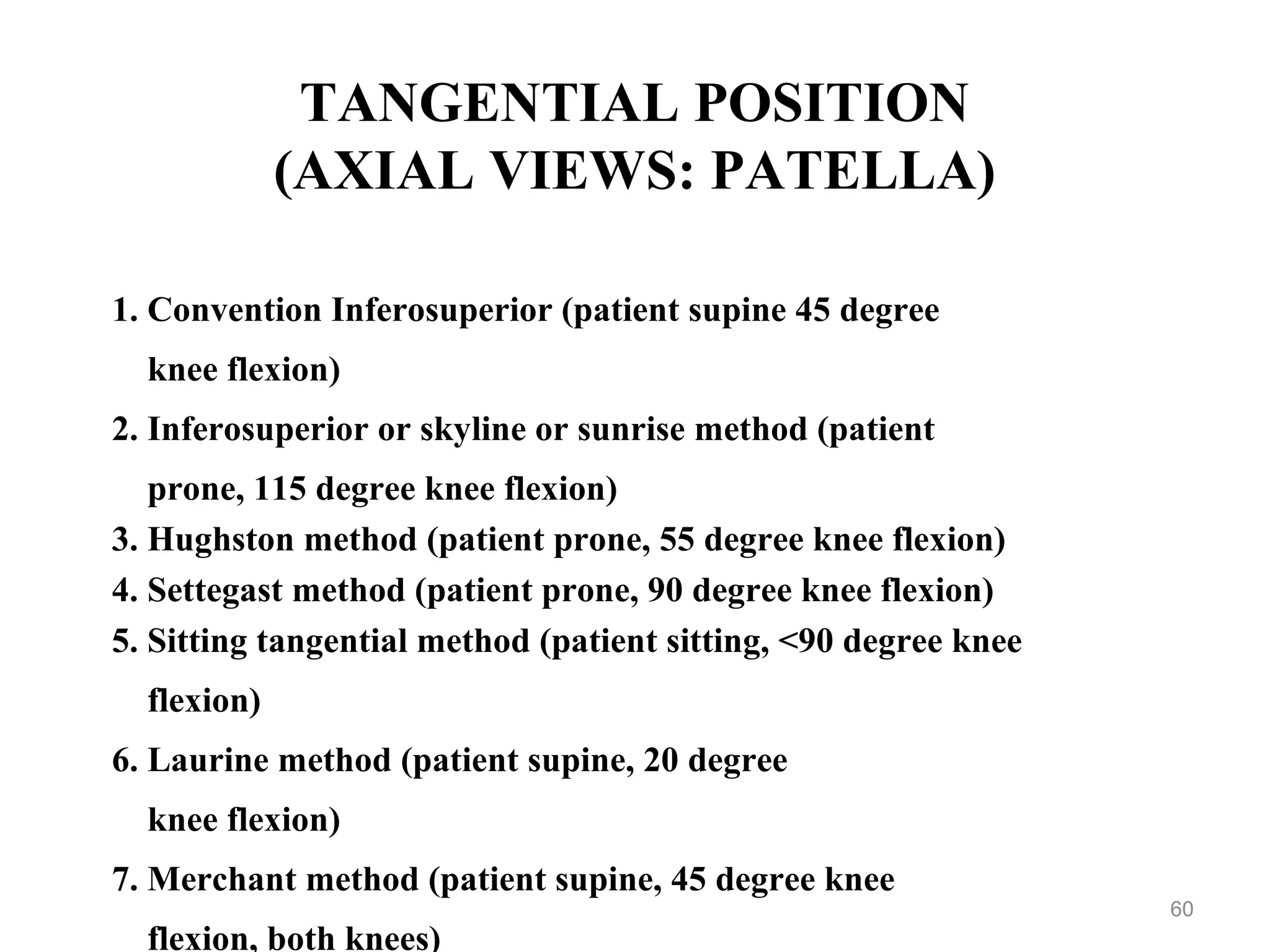 TANGENTIAL POSITION
(AXIAL VIEWS: PATELLA)
1. Convention Inferosuperior (patient supine 45 degree
knee flexion)
2. Inferosuperior or skyline or sunrise method (patient
prone, 115 degree knee flexion)
3. Hughston method (patient prone, 55 degree knee flexion)
4. Settegast method (patient prone, 90 degree knee flexion)
5. Sitting tangential method (patient sitting, <90 degree knee
flexion)
6. Laurine method (patient supine, 20 degree
knee flexion)
7. Merchant method (patient supine, 45 degree knee
flexion, both knees)
60
 