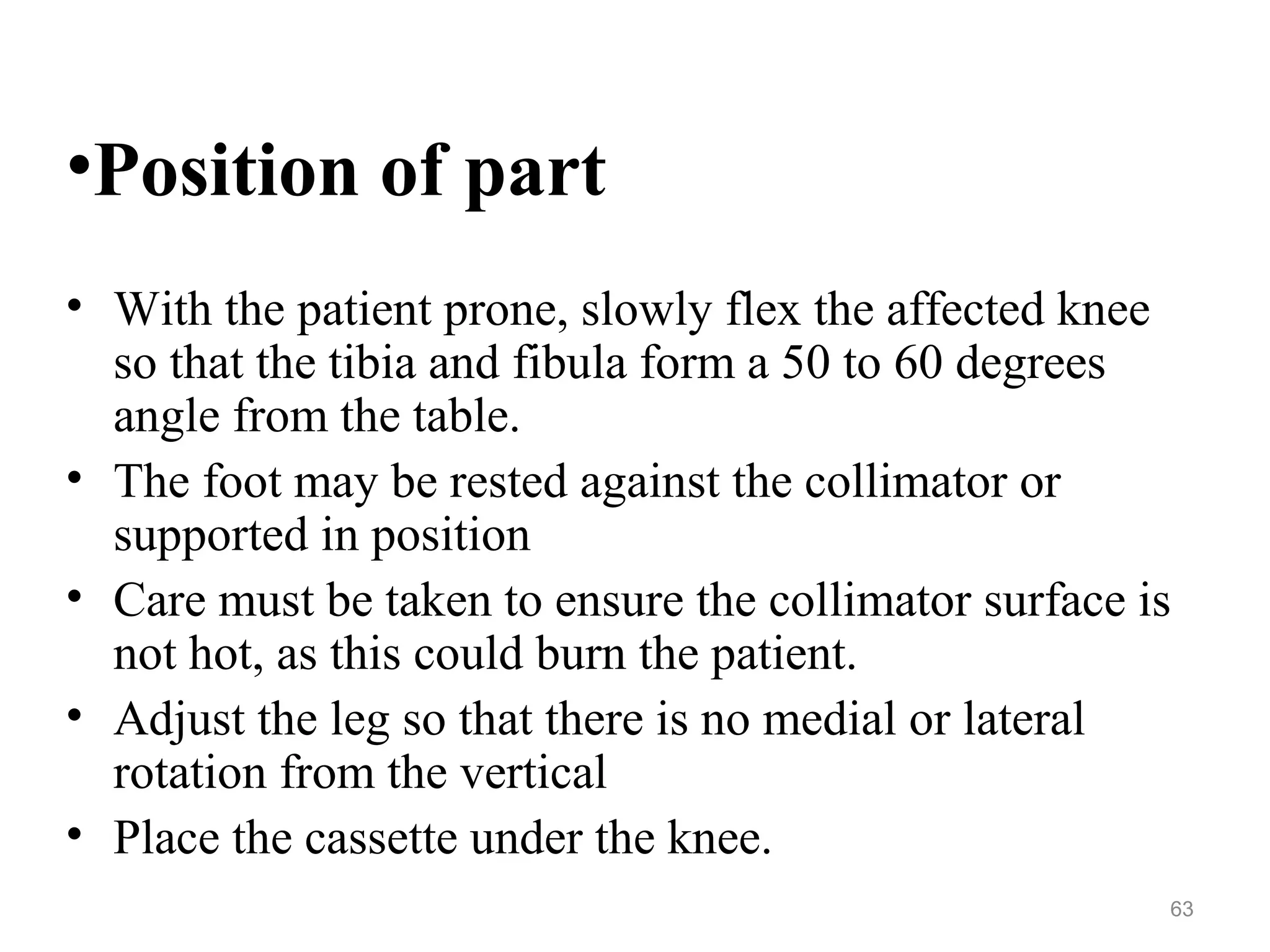•Position of part
• With the patient prone, slowly flex the affected knee
so that the tibia and fibula form a 50 to 60 degrees
angle from the table.
• The foot may be rested against the collimator or
supported in position
• Care must be taken to ensure the collimator surface is
not hot, as this could burn the patient.
• Adjust the leg so that there is no medial or lateral
rotation from the vertical
• Place the cassette under the knee.
63
 