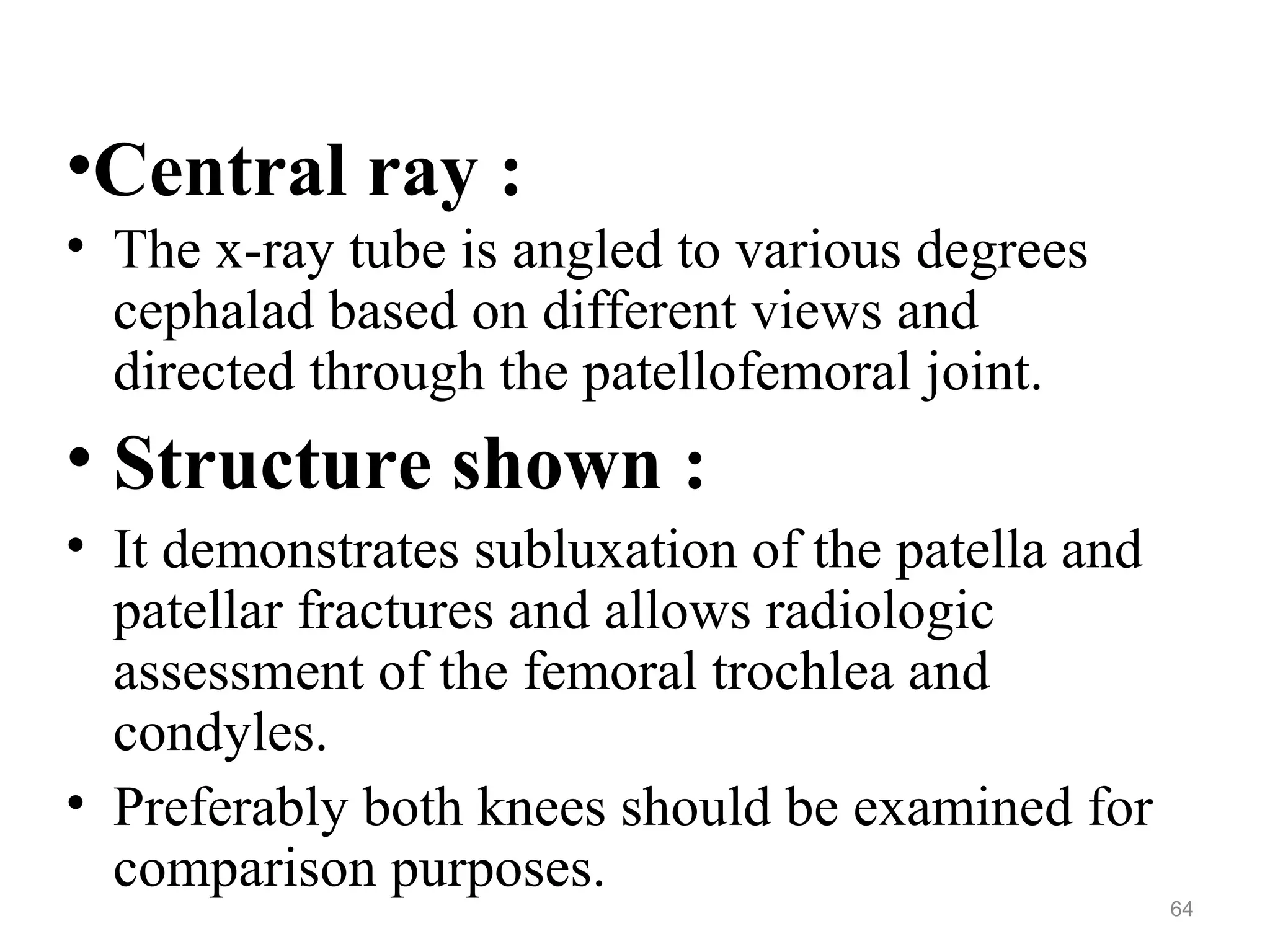 •Central ray :
• The x-ray tube is angled to various degrees
cephalad based on different views and
directed through the patellofemoral joint.
• Structure shown :
• It demonstrates subluxation of the patella and
patellar fractures and allows radiologic
assessment of the femoral trochlea and
condyles.
• Preferably both knees should be examined for
comparison purposes.
64
 