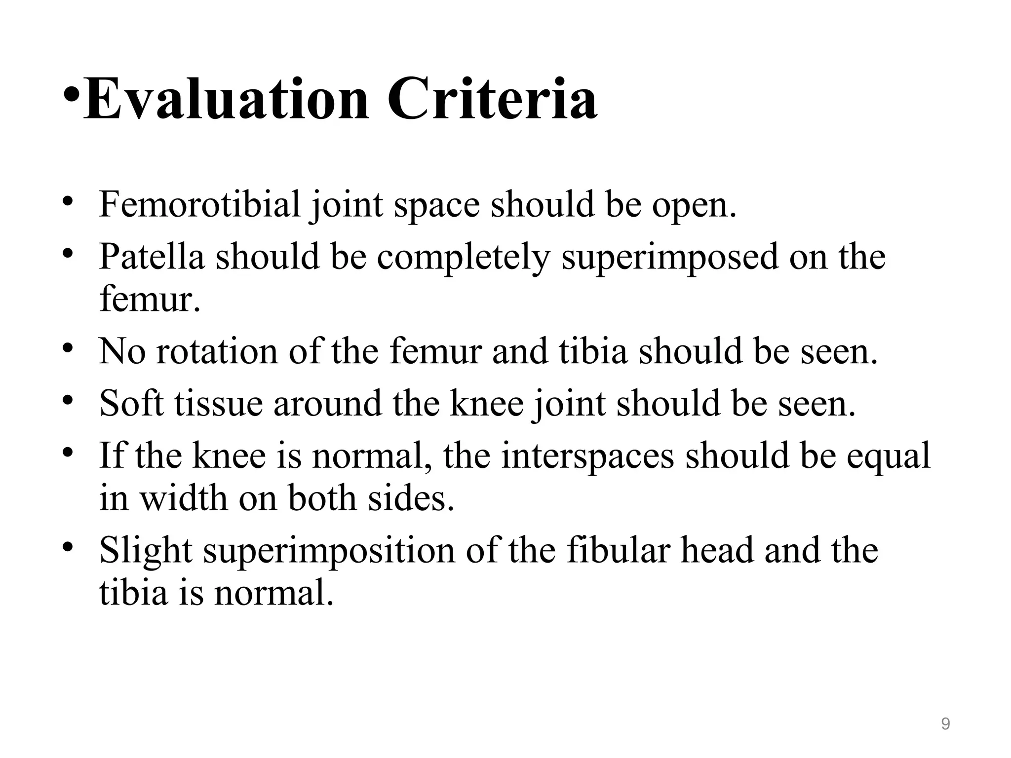 •Evaluation Criteria
• Femorotibial joint space should be open.
• Patella should be completely superimposed on the
femur.
• No rotation of the femur and tibia should be seen.
• Soft tissue around the knee joint should be seen.
• If the knee is normal, the interspaces should be equal
in width on both sides.
• Slight superimposition of the fibular head and the
tibia is normal.
9
 