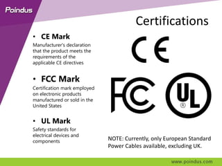 Certifications
• CE Mark
Manufacturer's declaration
that the product meets the
requirements of the
applicable CE directives
• FCC Mark
Certification mark employed
on electronic products
manufactured or sold in the
United States
• UL Mark
Safety standards for
electrical devices and
components NOTE: Currently, only European Standard
Power Cables available, excluding UK.
 