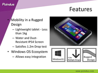 Features
• Mobility in a Rugged
Design
– Lightweight tablet - Less
than 1kg
– Water and Dust-
Resistant IP54 Screen
– Satisfies 1.2m Drop test
• Windows OS Ecosystem
– Allows easy integration
 