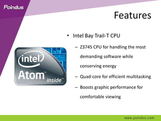 Features
• Intel Bay Trail-T CPU
– Z3745 CPU for handling the most
demanding software while
conserving energy
– Quad-core for efficient multitasking
– Boosts graphic performance for
comfortable viewing
 