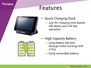 Features
• Quick Charging Dock
– 3hr charging time (power off)
allows full day operation
• High Capacity Battery
– Long battery life lasts
through entire working shift
(11hr)
– Easily removable battery
 