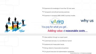 •• Experience & knowledge of more than 50 man years
•• Transparent and ethical business practices
•• Expertise in managing SME & MNC business models
•• Value addition through our expert panel
•• Customised services in a cost effective manner
•• Sustained and measurable results
•• Strong network of associations & partners
•• On ground execution & implementation capabilities
© vArira InfoTech FZ LLC | All Trademarks acknowledged.
 