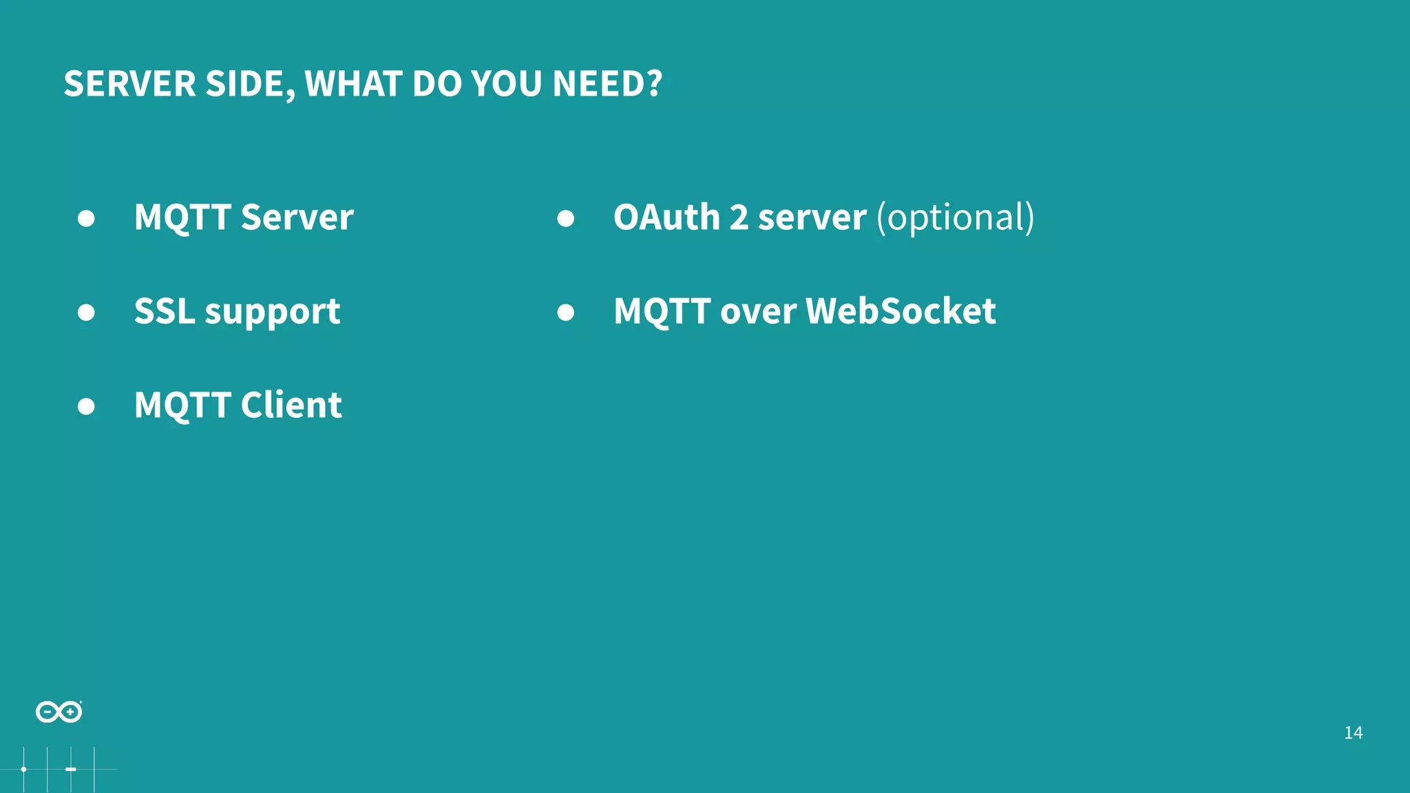 14 SERVER SIDE, WHAT DO YOU NEED? ● MQTT Server ● SSL support ● MQTT Client ● OAuth 2 server (optional) ● MQTT over WebSocket 