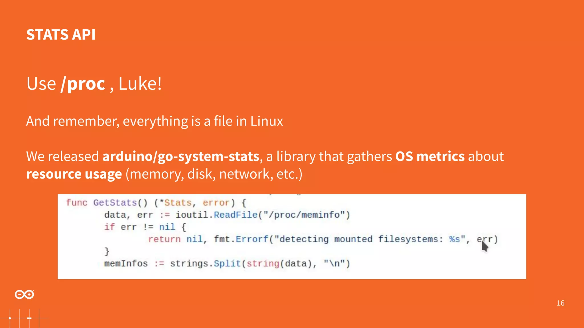 16 Use /proc , Luke! And remember, everything is a file in Linux We released arduino/go-system-stats, a library that gathers OS metrics about resource usage (memory, disk, network, etc.) STATS API 