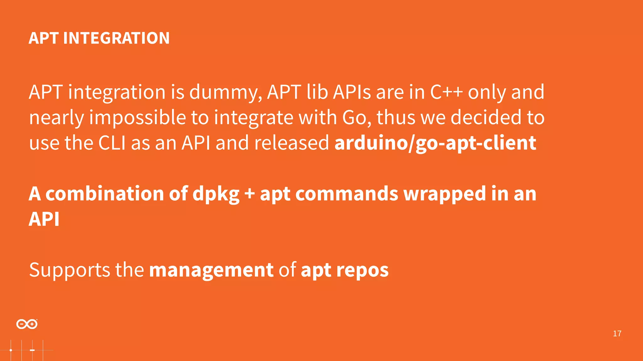 17 APT integration is dummy, APT lib APIs are in C++ only and nearly impossible to integrate with Go, thus we decided to use the CLI as an API and released arduino/go-apt-client A combination of dpkg + apt commands wrapped in an API Supports the management of apt repos APT INTEGRATION 