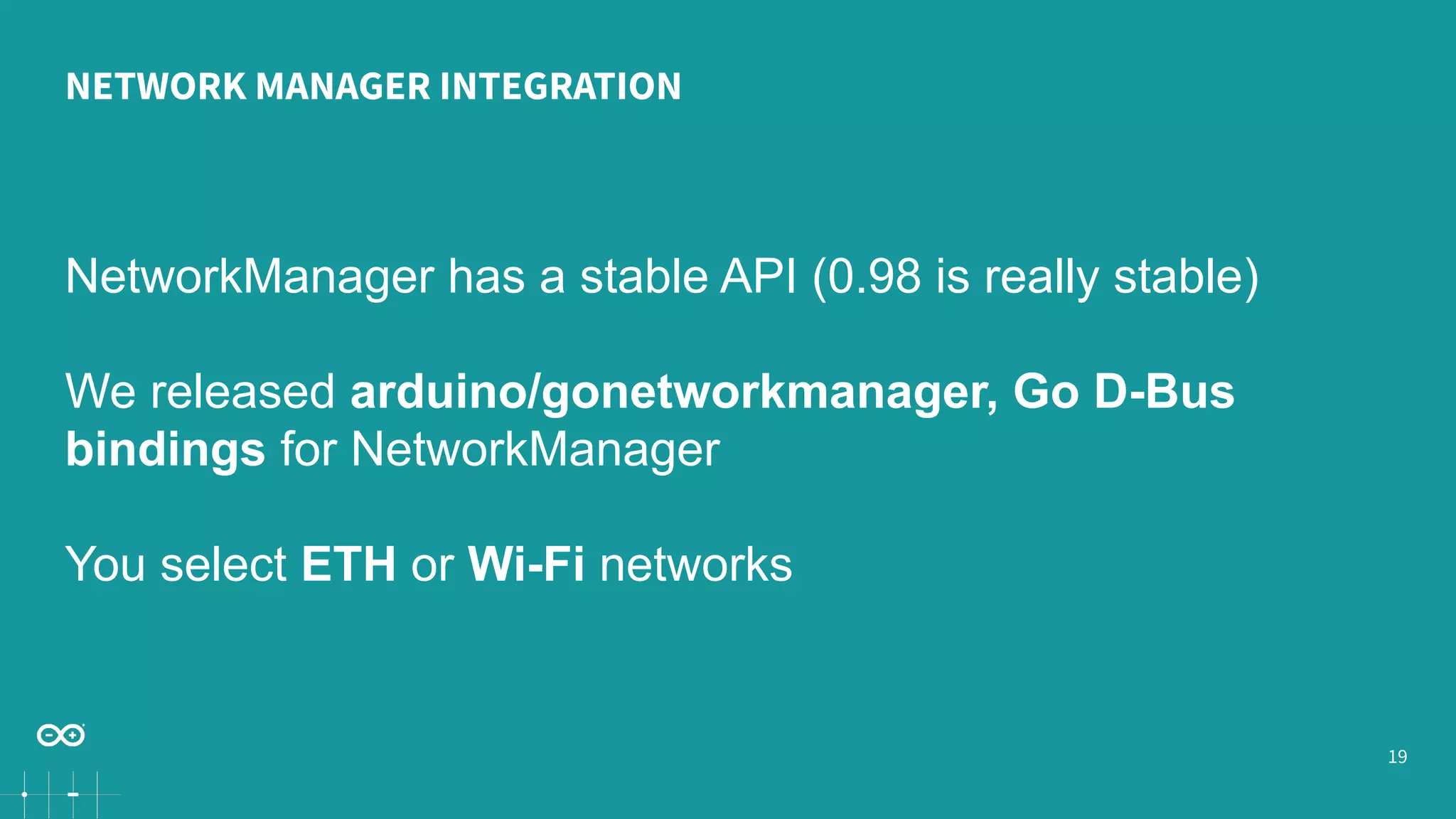 19 NETWORK MANAGER INTEGRATION NetworkManager has a stable API (0.98 is really stable) We released arduino/gonetworkmanager, Go D-Bus bindings for NetworkManager You select ETH or Wi-Fi networks 