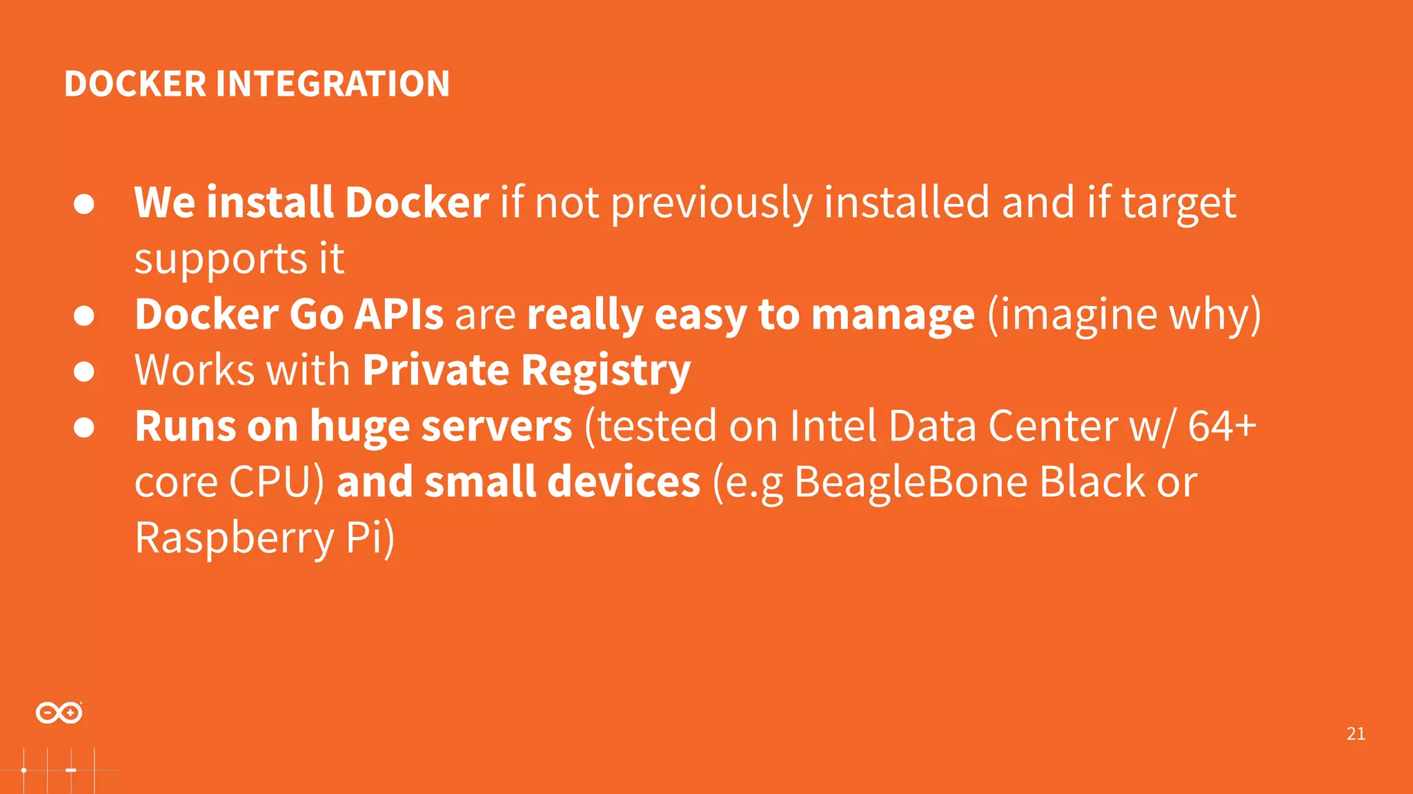21 ● We install Docker if not previously installed and if target supports it ● Docker Go APIs are really easy to manage (imagine why) ● Works with Private Registry ● Runs on huge servers (tested on Intel Data Center w/ 64+ core CPU) and small devices (e.g BeagleBone Black or Raspberry Pi) DOCKER INTEGRATION 