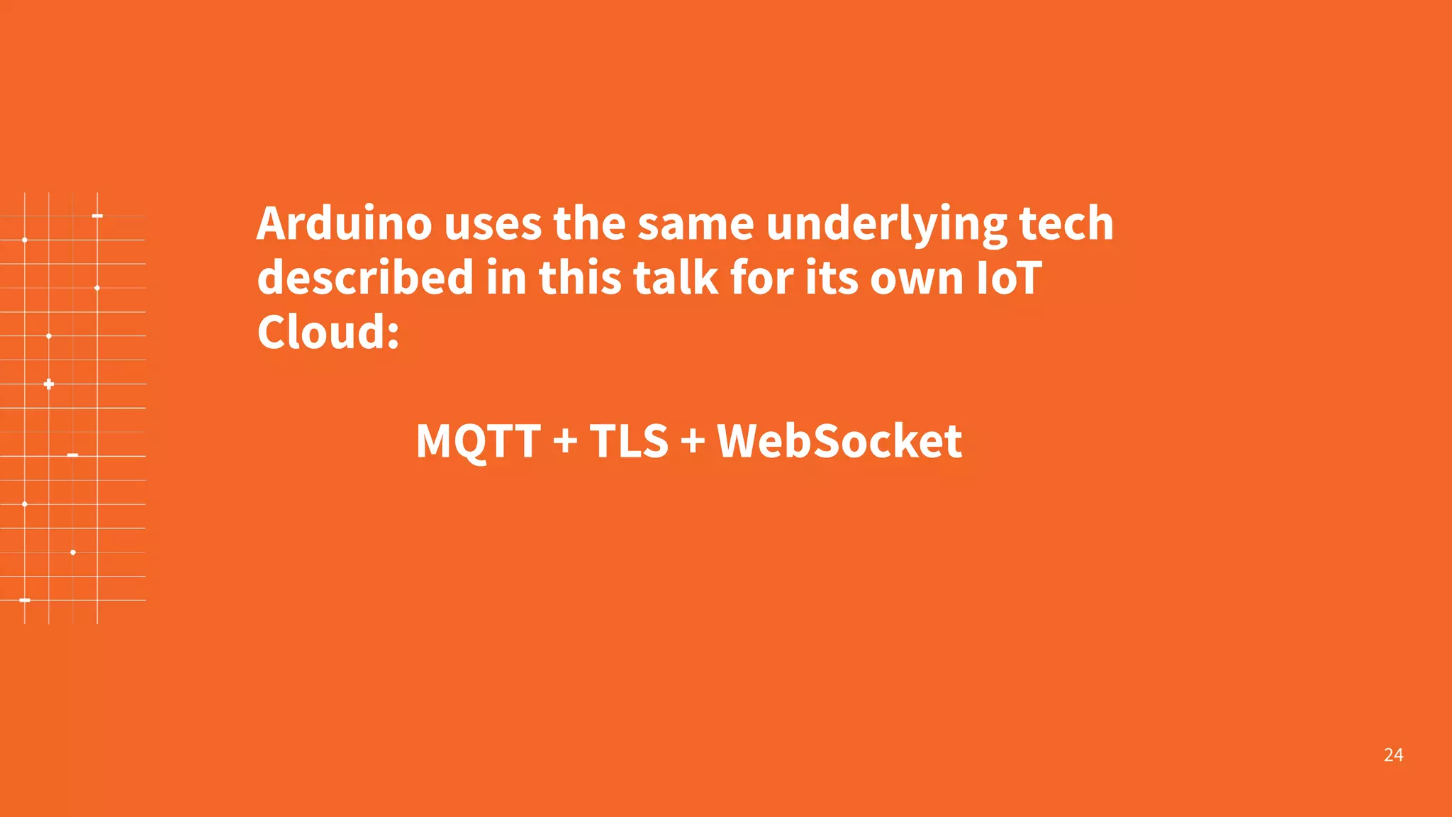 24 Arduino uses the same underlying tech described in this talk for its own IoT Cloud: MQTT + TLS + WebSocket 