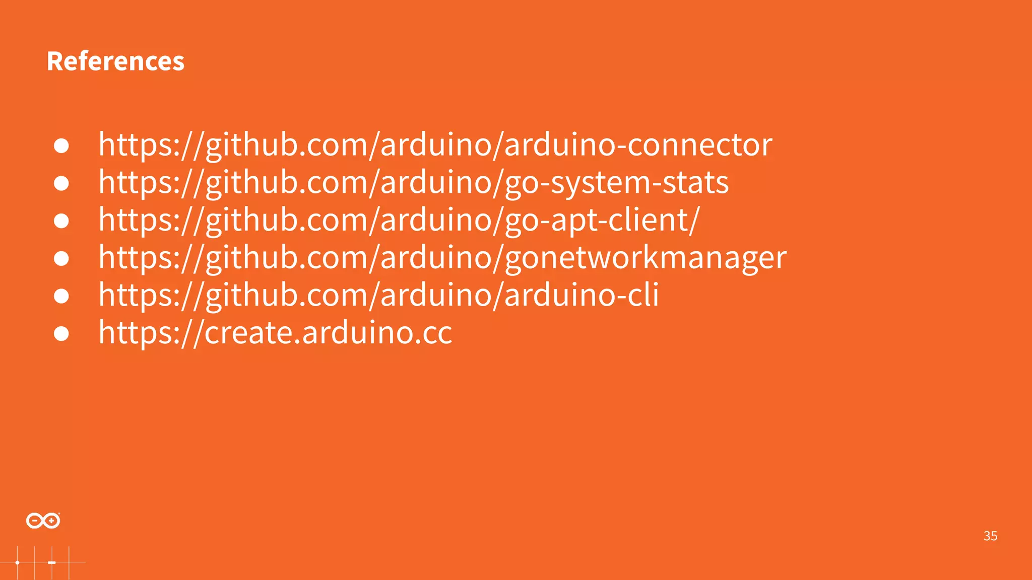 35 ● https://github.com/arduino/arduino-connector ● https://github.com/arduino/go-system-stats ● https://github.com/arduino/go-apt-client/ ● https://github.com/arduino/gonetworkmanager ● https://github.com/arduino/arduino-cli ● https://create.arduino.cc References 