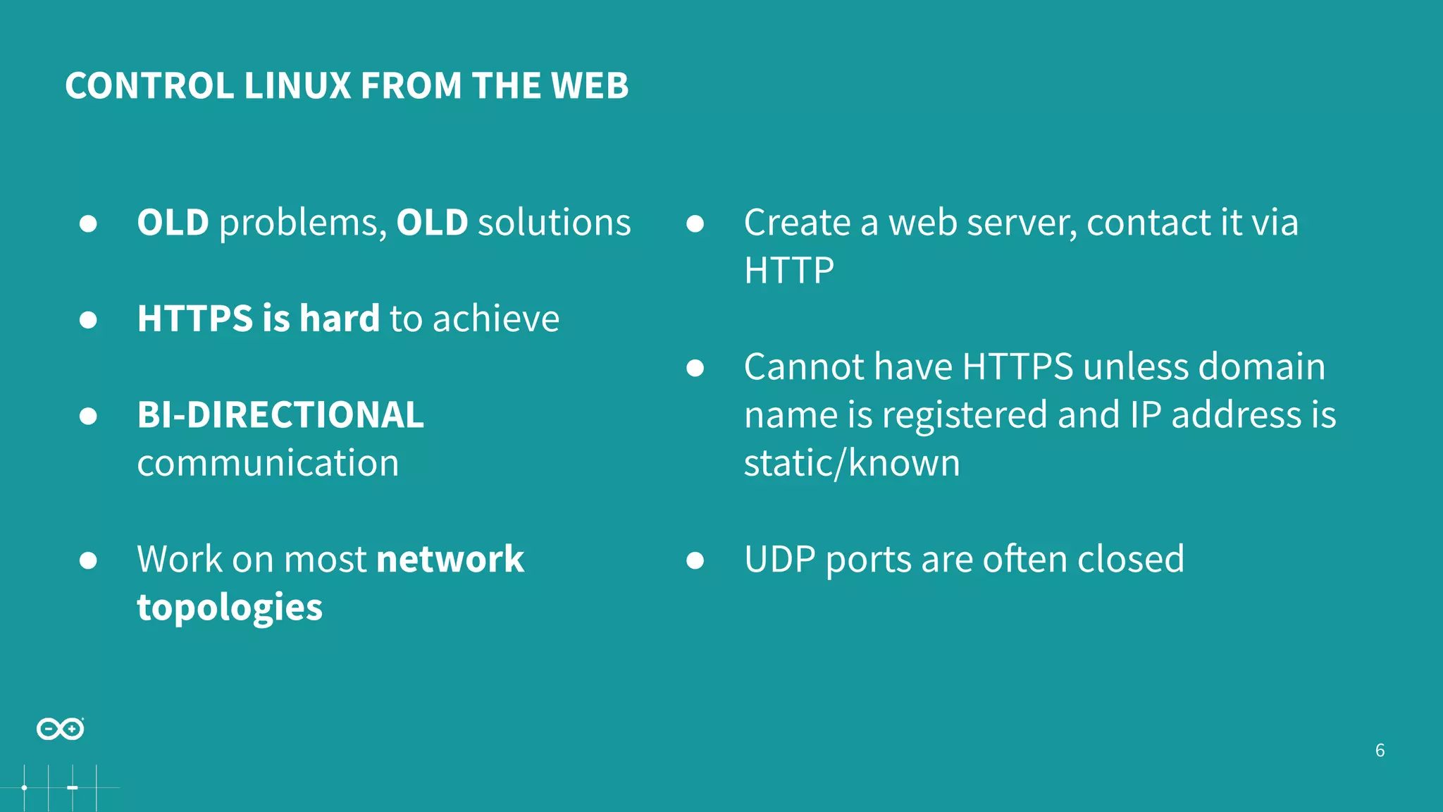 6 CONTROL LINUX FROM THE WEB ● OLD problems, OLD solutions ● HTTPS is hard to achieve ● BI-DIRECTIONAL communication ● Work on most network topologies ● Create a web server, contact it via HTTP ● Cannot have HTTPS unless domain name is registered and IP address is static/known ● UDP ports are often closed 