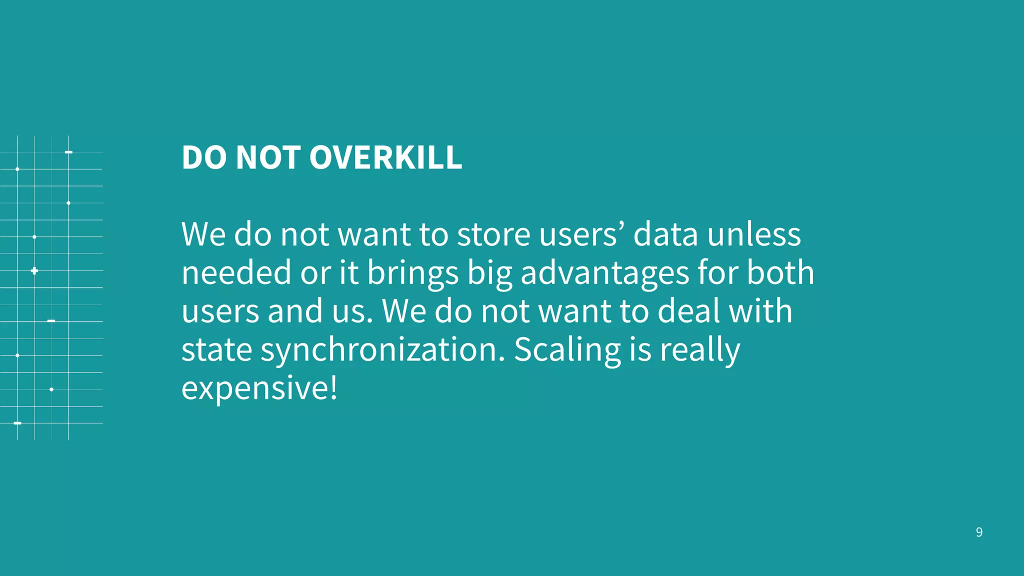 9 DO NOT OVERKILL We do not want to store users’ data unless needed or it brings big advantages for both users and us. We do not want to deal with state synchronization. Scaling is really expensive! 