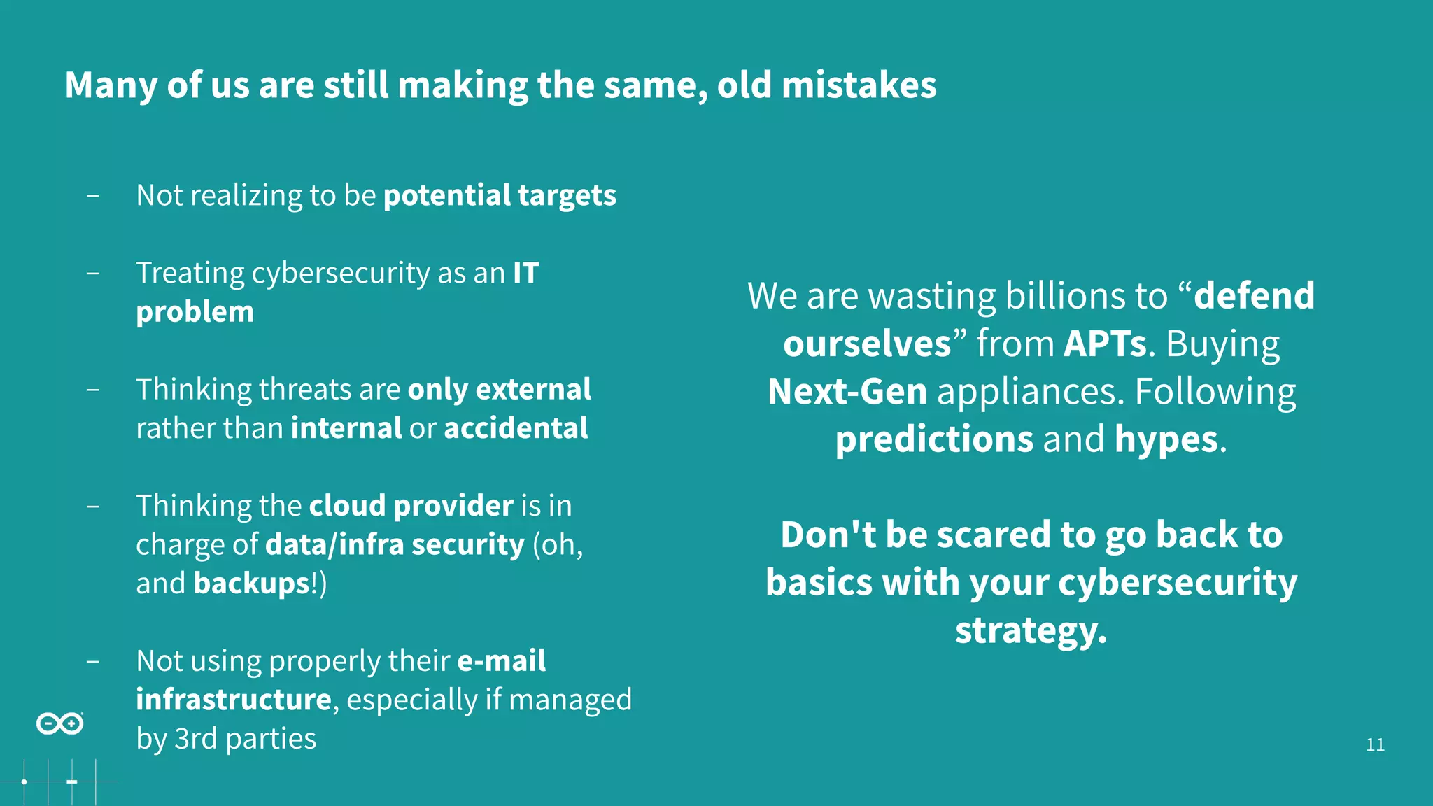 11
− Not realizing to be potential targets
− Treating cybersecurity as an IT
problem
− Thinking threats are only external
rather than internal or accidental
− Thinking the cloud provider is in
charge of data/infra security (oh,
and backups!)
− Not using properly their e-mail
infrastructure, especially if managed
by 3rd parties
We are wasting billions to “defend
ourselves” from APTs. Buying
Next-Gen appliances. Following
predictions and hypes.
Don't be scared to go back to
basics with your cybersecurity
strategy.
Many of us are still making the same, old mistakes
 