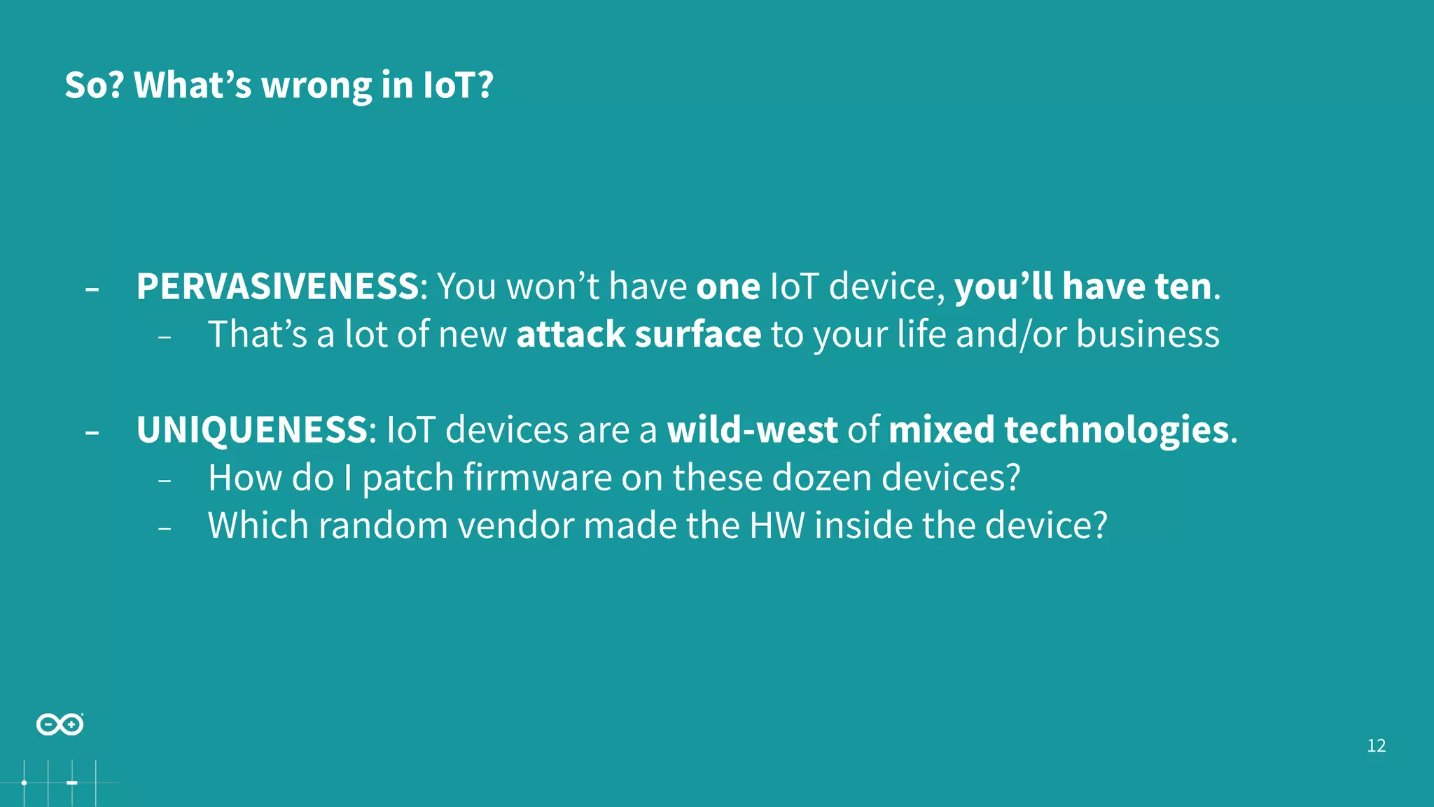 12
− PERVASIVENESS: You won’t have one IoT device, you’ll have ten.
− That’s a lot of new attack surface to your life and/or business
− UNIQUENESS: IoT devices are a wild-west of mixed technologies.
− How do I patch firmware on these dozen devices?
− Which random vendor made the HW inside the device?
So? What’s wrong in IoT?
 