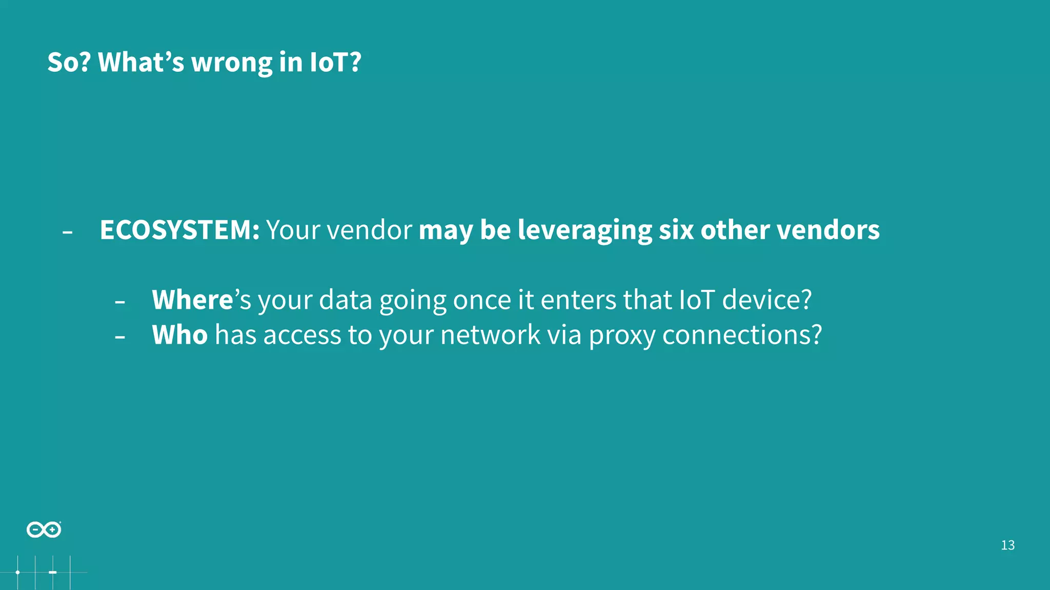 13
− ECOSYSTEM: Your vendor may be leveraging six other vendors
− Where’s your data going once it enters that IoT device?
− Who has access to your network via proxy connections?
So? What’s wrong in IoT?
 