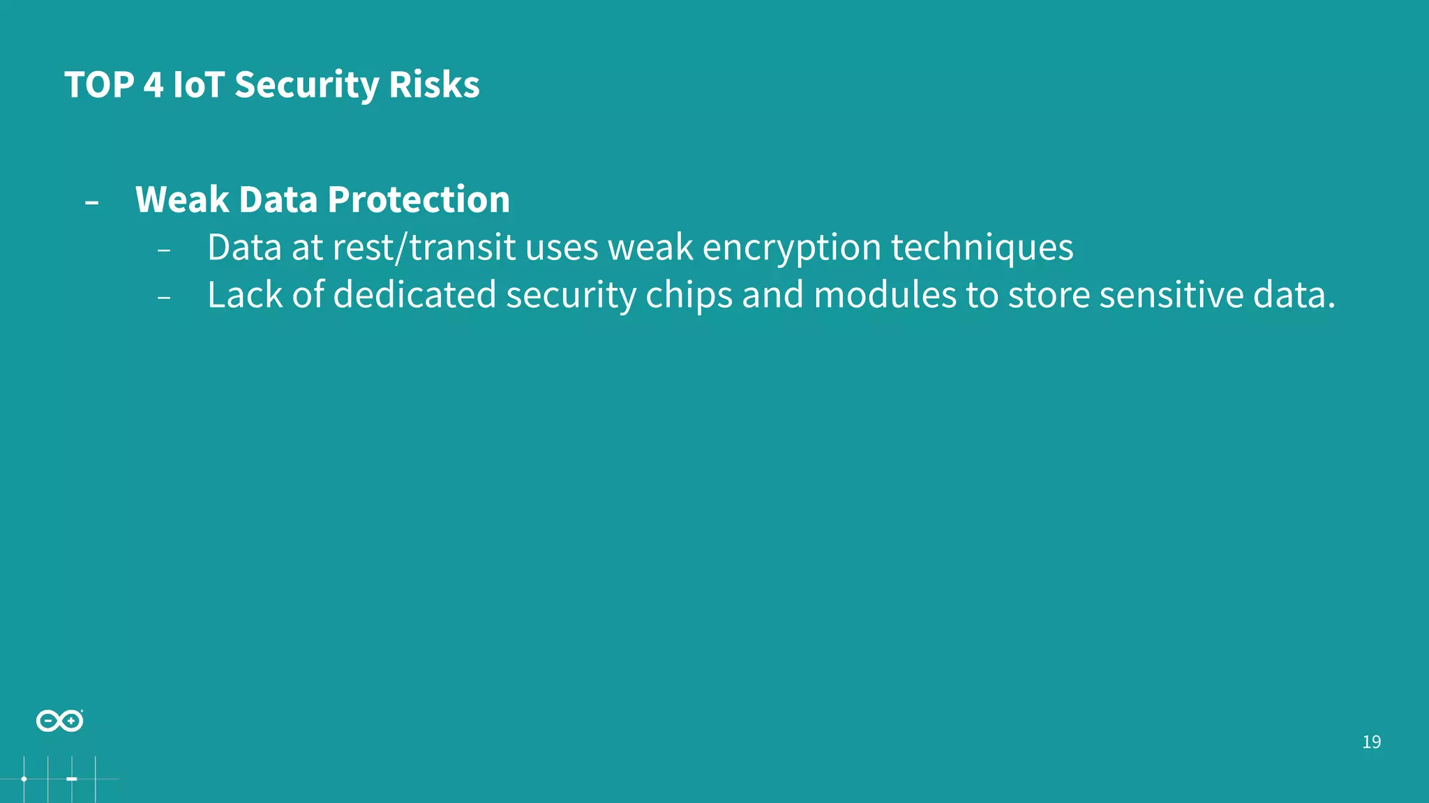 19
− Weak Data Protection
− Data at rest/transit uses weak encryption techniques
− Lack of dedicated security chips and modules to store sensitive data.
TOP 4 IoT Security Risks
 