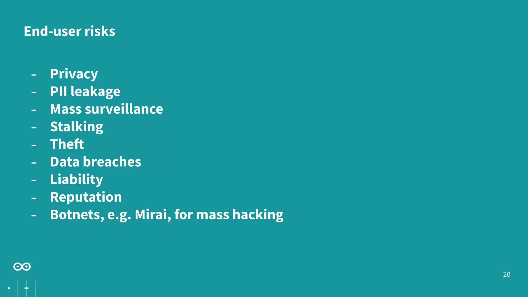 20
− Privacy
− PII leakage
− Mass surveillance
− Stalking
− Theft
− Data breaches
− Liability
− Reputation
− Botnets, e.g. Mirai, for mass hacking
End-user risks
 