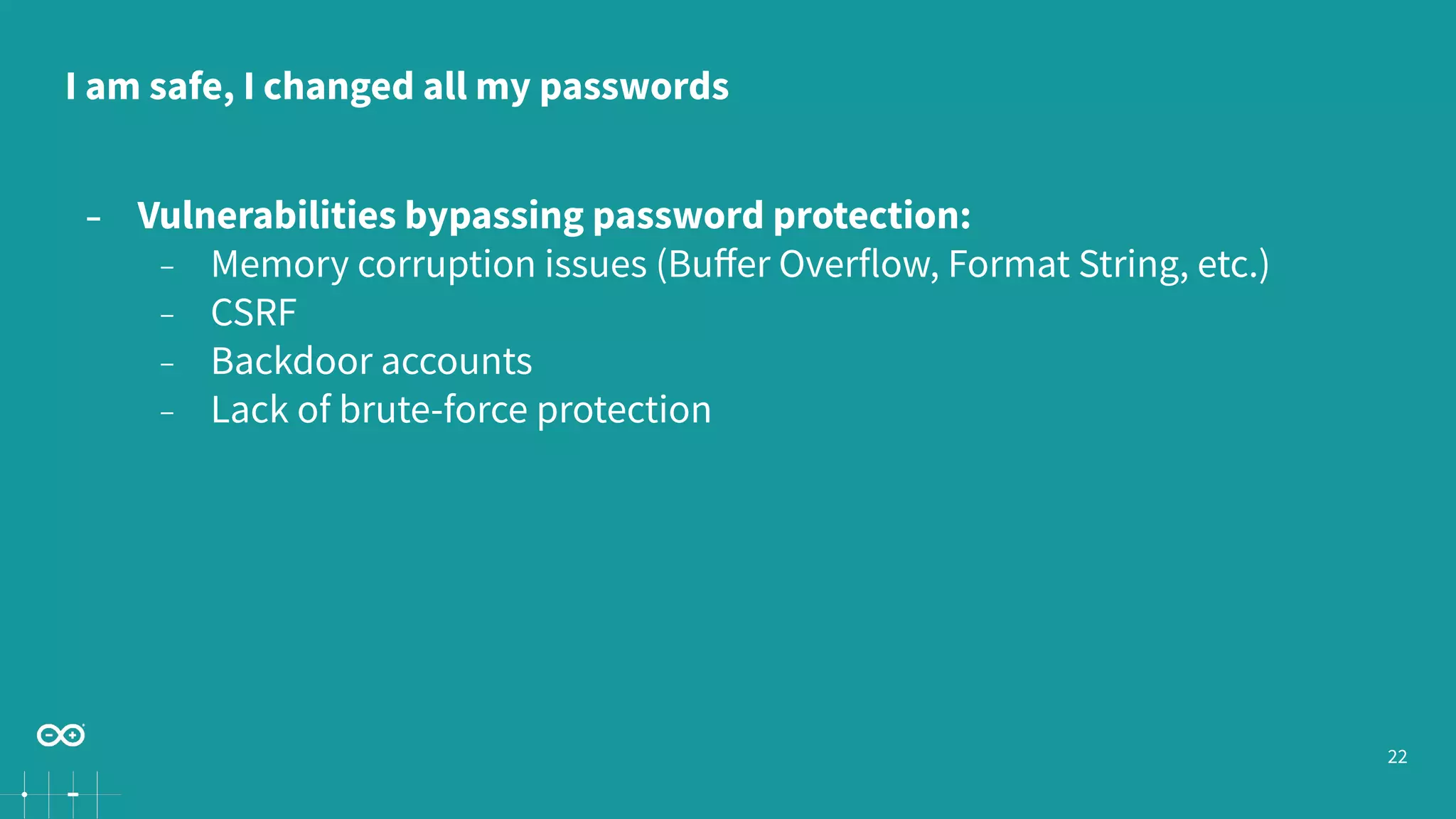 22
− Vulnerabilities bypassing password protection:
− Memory corruption issues (Buﬀer Overflow, Format String, etc.)
− CSRF
− Backdoor accounts
− Lack of brute-force protection
I am safe, I changed all my passwords
 