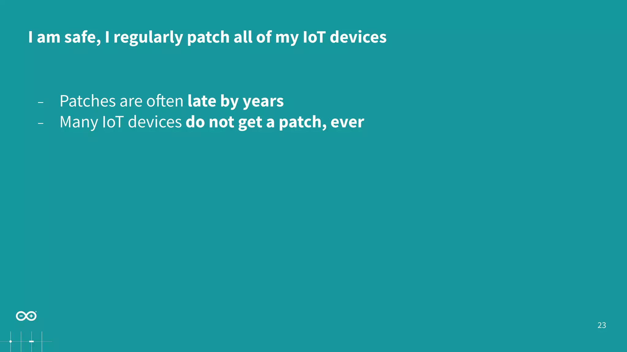 23
− Patches are often late by years
− Many IoT devices do not get a patch, ever
I am safe, I regularly patch all of my IoT devices
 