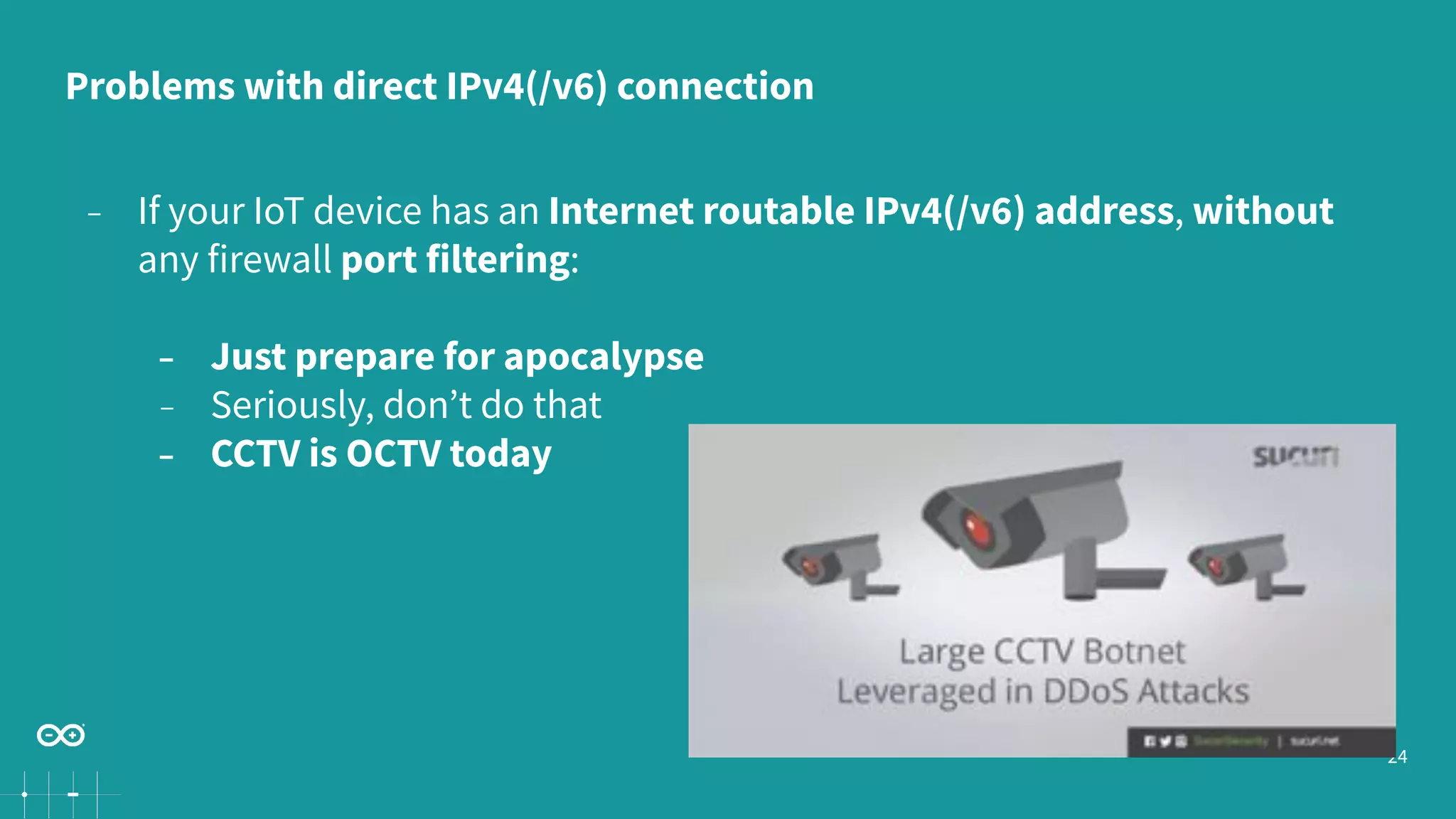 24
− If your IoT device has an Internet routable IPv4(/v6) address, without
any firewall port filtering:
− Just prepare for apocalypse
− Seriously, don’t do that
− CCTV is OCTV today
Problems with direct IPv4(/v6) connection
 
