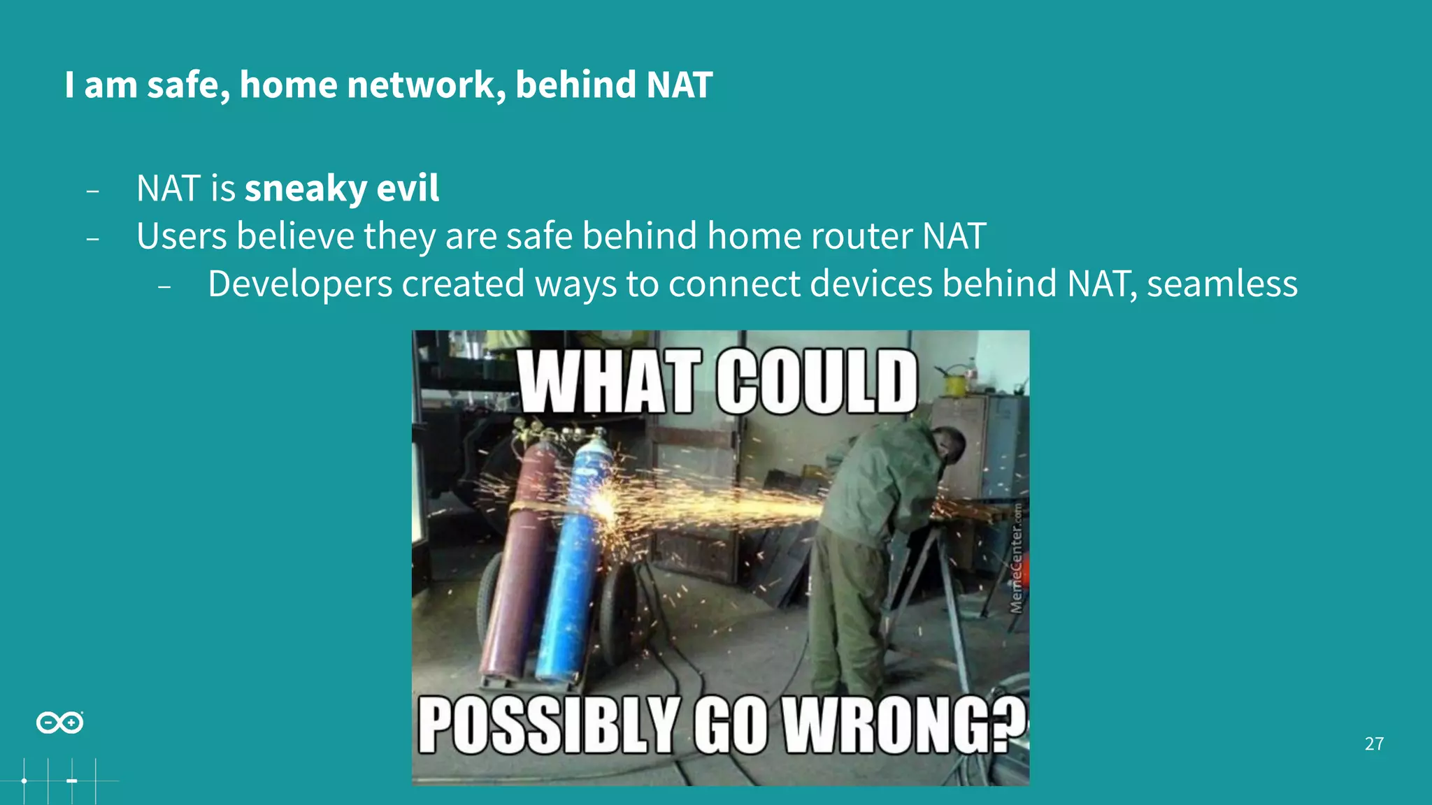27
− NAT is sneaky evil
− Users believe they are safe behind home router NAT
− Developers created ways to connect devices behind NAT, seamless
I am safe, home network, behind NAT
 