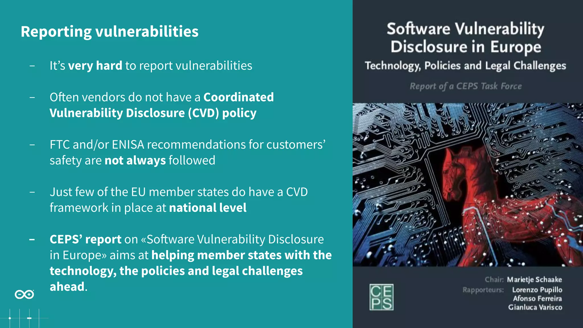 33
− It’s very hard to report vulnerabilities
− Often vendors do not have a Coordinated
Vulnerability Disclosure (CVD) policy
− FTC and/or ENISA recommendations for customers’
safety are not always followed
− Just few of the EU member states do have a CVD
framework in place at national level
− CEPS’ report on «Software Vulnerability Disclosure
in Europe» aims at helping member states with the
technology, the policies and legal challenges
ahead.
Reporting vulnerabilities
 