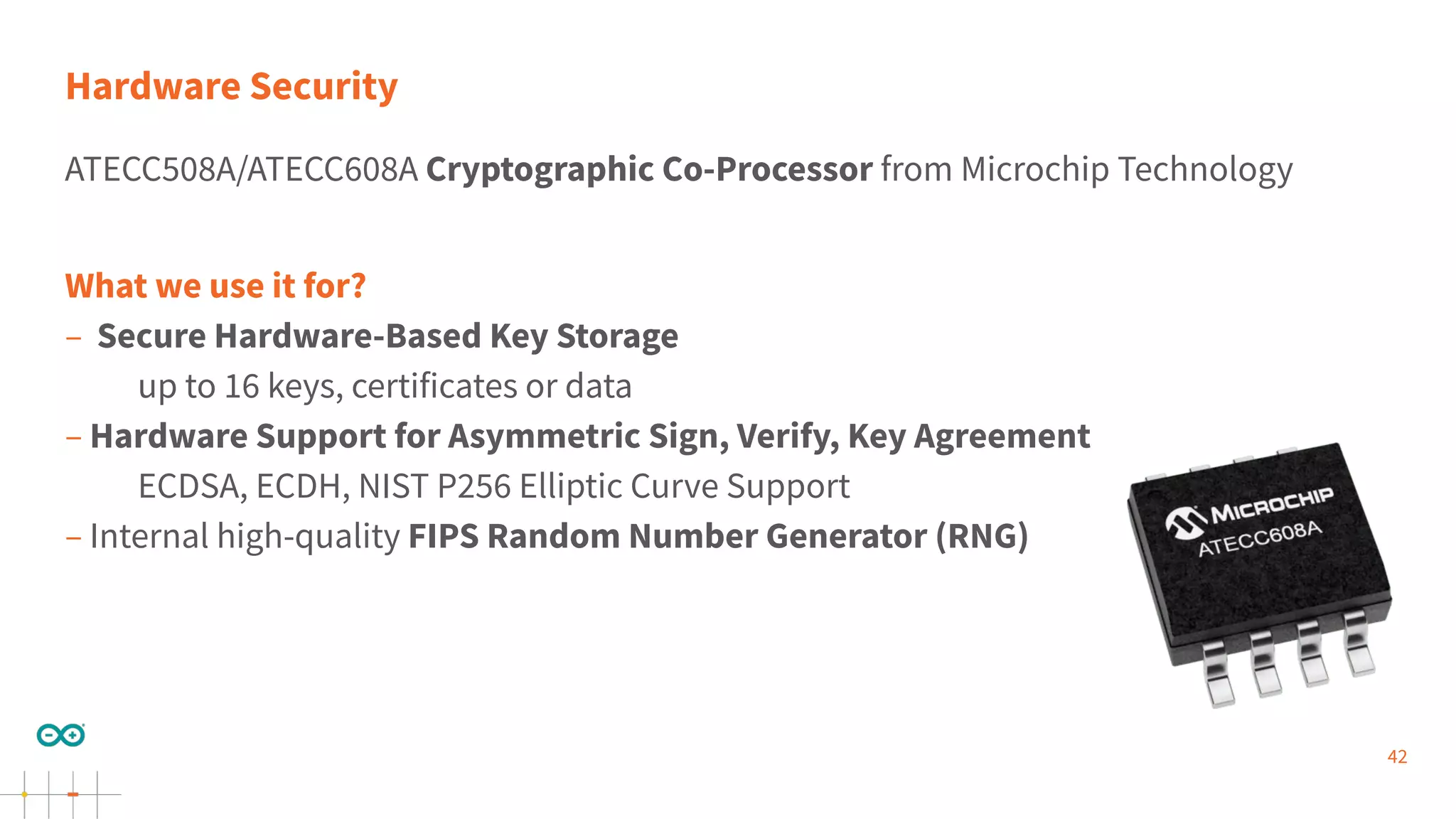 42
Hardware Security
ATECC508A/ATECC608A Cryptographic Co-Processor from Microchip Technology
What we use it for?
– Secure Hardware-Based Key Storage
up to 16 keys, certificates or data
– Hardware Support for Asymmetric Sign, Verify, Key Agreement
ECDSA, ECDH, NIST P256 Elliptic Curve Support
– Internal high-quality FIPS Random Number Generator (RNG)
 
