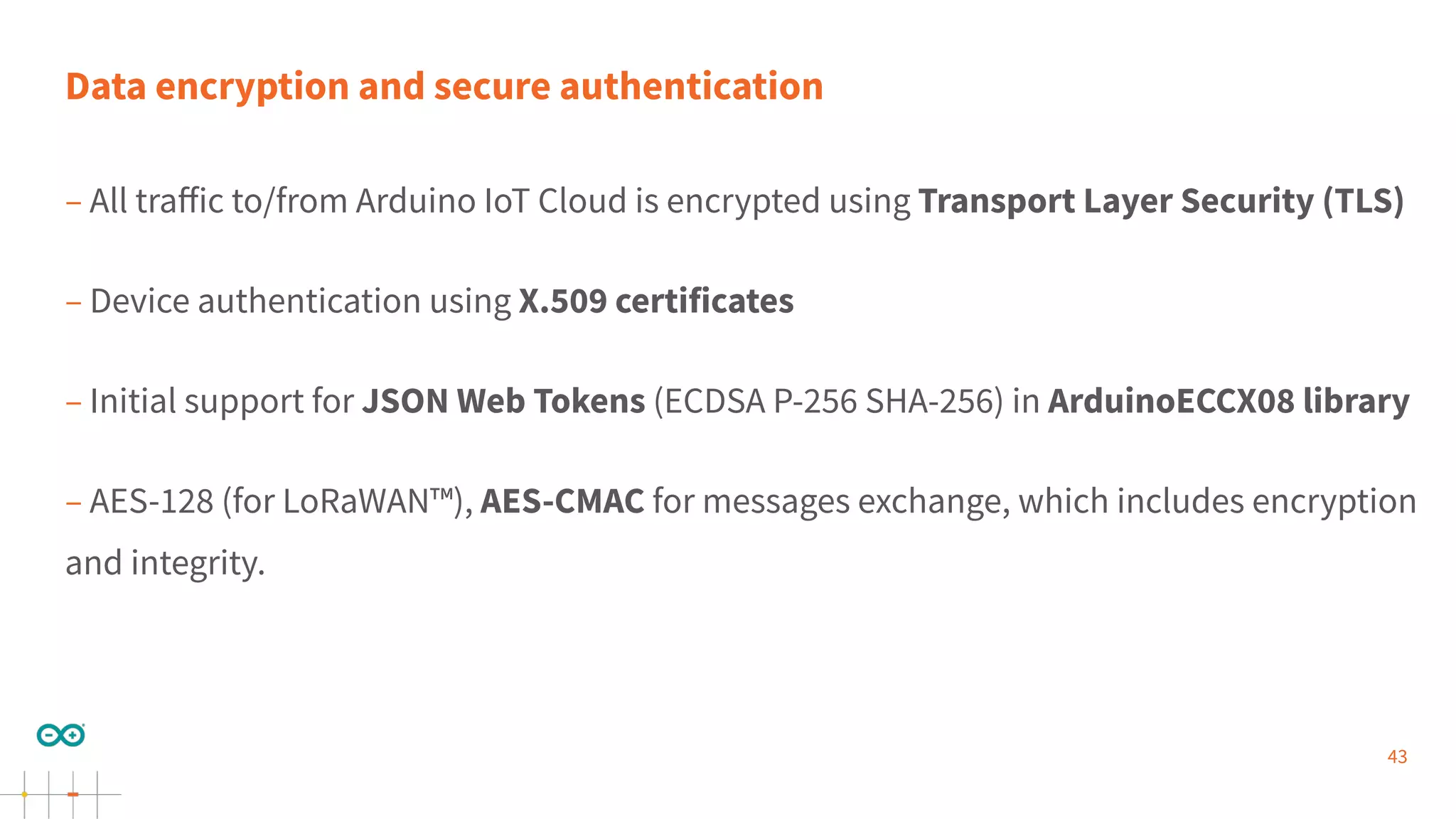 43
Data encryption and secure authentication
– All traﬀic to/from Arduino IoT Cloud is encrypted using Transport Layer Security (TLS)
– Device authentication using X.509 certificates
– Initial support for JSON Web Tokens (ECDSA P-256 SHA-256) in ArduinoECCX08 library
– AES-128 (for LoRaWAN™), AES-CMAC for messages exchange, which includes encryption
and integrity.
 