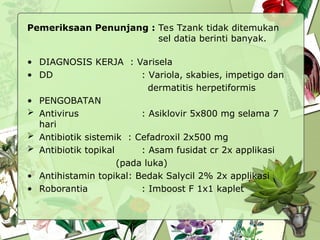 Pemeriksaan Penunjang : Tes Tzank tidak ditemukan
sel datia berinti banyak.
• DIAGNOSIS KERJA : Varisela
• DD : Variola, skabies, impetigo dan
dermatitis herpetiformis
• PENGOBATAN
 Antivirus : Asiklovir 5x800 mg selama 7
hari
 Antibiotik sistemik : Cefadroxil 2x500 mg
 Antibiotik topikal : Asam fusidat cr 2x applikasi
(pada luka)
• Antihistamin topikal: Bedak Salycil 2% 2x applikasi
• Roborantia : Imboost F 1x1 kaplet
 