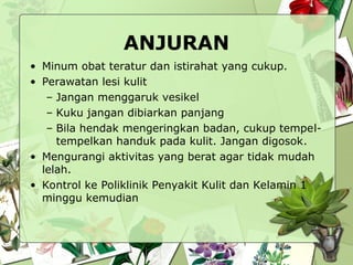 ANJURAN
• Minum obat teratur dan istirahat yang cukup.
• Perawatan lesi kulit
– Jangan menggaruk vesikel
– Kuku jangan dibiarkan panjang
– Bila hendak mengeringkan badan, cukup tempel-
tempelkan handuk pada kulit. Jangan digosok.
• Mengurangi aktivitas yang berat agar tidak mudah
lelah.
• Kontrol ke Poliklinik Penyakit Kulit dan Kelamin 1
minggu kemudian
 