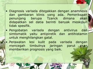 • Diagnosis varisela ditegakkan dengan anamnesis
dan gambaran klinis yang ada. Pemeriksaan
penunjang berupa Tzanck dimana akan
didapatkan sel datia berinti banyak meskipun
tidak spesifik.
• Pengobatan varisela dengan antivirus dan
simtomatik yaitu antipiretik dan antihistamin
untuk menghilangkan gatal.
• Perawatan lesi kulit pada varisela dengan
mencegah timbulnya jaringan parut akan
memberikan prognosis yang baik.
 
