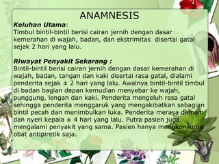 ANAMNESIS
Keluhan Utama:
Timbul bintil-bintil berisi cairan jernih dengan dasar
kemerahan di wajah, badan, dan ekstrimitas disertai gatal
sejak 2 hari yang lalu.
Riwayat Penyakit Sekarang :
Bintil-bintil berisi cairan jernih dengan dasar kemerahan di
wajah, badan, tangan dan kaki disertai rasa gatal, dialami
penderita sejak ± 2 hari yang lalu. Awalnya bintil-bintil timbul
di badan bagian depan kemudian menyebar ke wajah,
punggung, lengan dan kaki. Penderita mengeluh rasa gatal
sehingga penderita menggaruk yang mengakibatkan sebagian
bintil pecah dan menimbulkan luka. Penderita merasa demam
dan nyeri kepala ± 4 hari yang lalu. Putra pasien juga
mengalami penyakit yang sama. Pasien hanya mengkonsumsi
obat antipiretik saja.
 