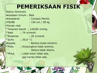 PEMERIKSAAN FISIK
Status Generalis
•Keadaan Umum : Baik
•Kesadaran : Compos Mentis
•TB/BB : 156 cm / 58 kg
•Tanda vital :
Tekanan Darah ; 120/80 mmHg
Nadi ; 74 x/menit
Respirasi ; 20 x/menit
Suhu ; 36,6 o
C
•Kepala : Bentuk bulat simetris
Mata ; Konjungtiva tidak anemis,
Sklera tidak ikteris.
Mulut ; Lidah kotor tidak ada,
gigi karies tidak ada.
 