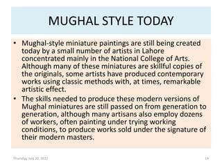 MUGHAL STYLE TODAY
• Mughal-style miniature paintings are still being created
today by a small number of artists in Lahore
concentrated mainly in the National College of Arts.
Although many of these miniatures are skillful copies of
the originals, some artists have produced contemporary
works using classic methods with, at times, remarkable
artistic effect.
• The skills needed to produce these modern versions of
Mughal miniatures are still passed on from generation to
generation, although many artisans also employ dozens
of workers, often painting under trying working
conditions, to produce works sold under the signature of
their modern masters.
Thursday, July 20, 2017 14
 