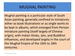 MUGHAL PAINTING
Mughal painting is a particular style of South
Asian painting, generally confined to miniatures
either as book illustrations or as single works to
be kept in albums, which emerged from Persian
miniature painting (itself largely of Chinese
origin), with Indian Hindu, Jain, and Buddhist
influences, and developed largely in the court of
the Mughal Empire of the 16th to 18th
centuries.
Thursday, July 20, 2017 3
 
