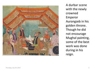 Thursday, July 20, 2017 5
A durbar scene
with the newly
crowned
Emperor
Aurangzeb in his
golden throne.
Though he did
not encourage
Mughal painting,
some of the best
work was done
during in his
reign.
 