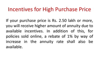 Incentives for High Purchase Price 
If your purchase price is Rs. 2.50 lakh or more, 
you will receive higher amount of annuity due to 
available incentives. In addition of this, for 
policies sold online, a rebate of 1% by way of 
increase in the annuity rate shall also be 
available. 
 